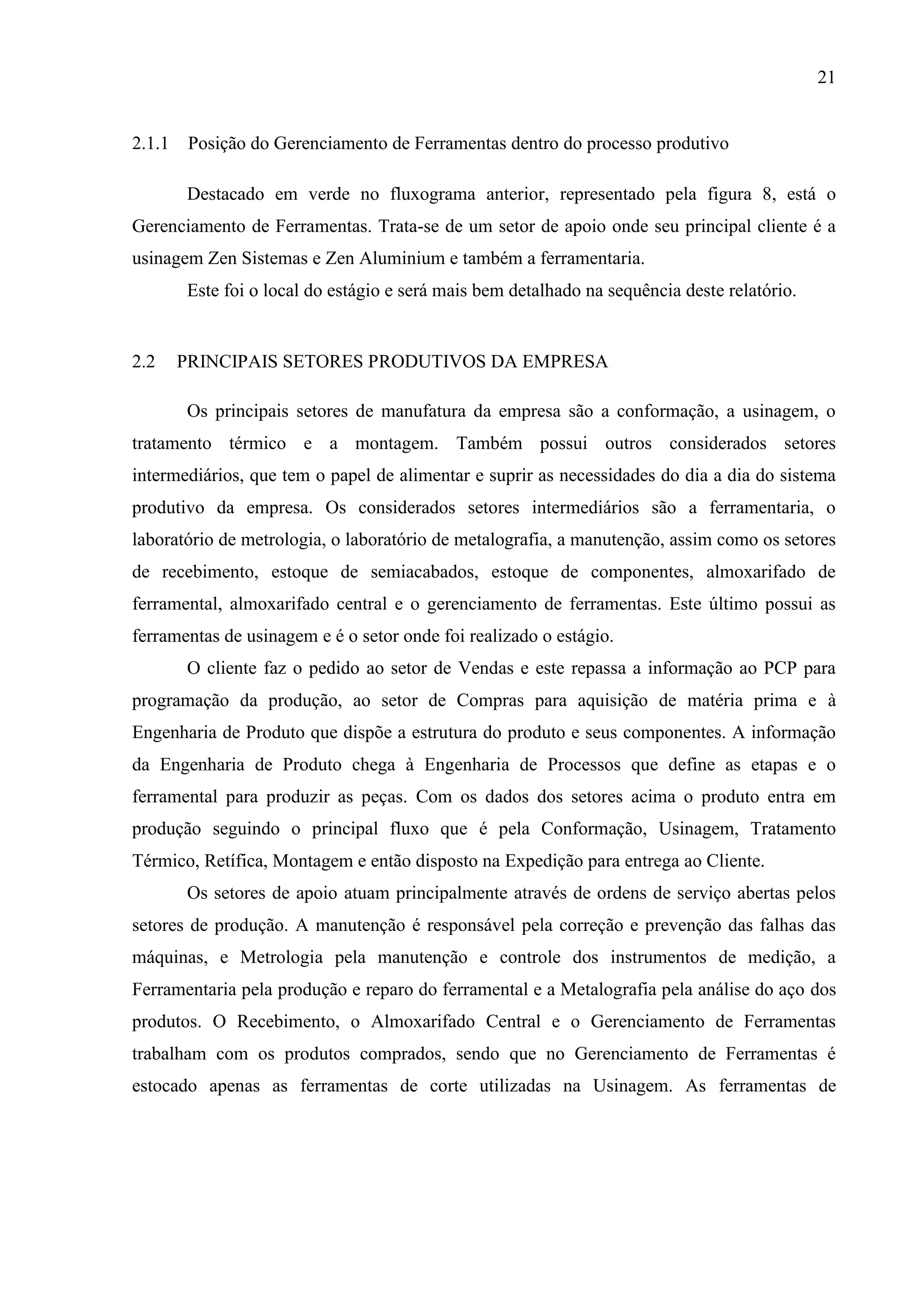 21

2.1.1 Posição do Gerenciamento de Ferramentas dentro do processo produtivo
Destacado em verde no fluxograma anterior, representado pela figura 8, está o
Gerenciamento de Ferramentas. Trata-se de um setor de apoio onde seu principal cliente é a
usinagem Zen Sistemas e Zen Aluminium e também a ferramentaria.
Este foi o local do estágio e será mais bem detalhado na sequência deste relatório.

2.2

PRINCIPAIS SETORES PRODUTIVOS DA EMPRESA
Os principais setores de manufatura da empresa são a conformação, a usinagem, o

tratamento térmico e a montagem. Também possui outros considerados setores
intermediários, que tem o papel de alimentar e suprir as necessidades do dia a dia do sistema
produtivo da empresa. Os considerados setores intermediários são a ferramentaria, o
laboratório de metrologia, o laboratório de metalografia, a manutenção, assim como os setores
de recebimento, estoque de semiacabados, estoque de componentes, almoxarifado de
ferramental, almoxarifado central e o gerenciamento de ferramentas. Este último possui as
ferramentas de usinagem e é o setor onde foi realizado o estágio.
O cliente faz o pedido ao setor de Vendas e este repassa a informação ao PCP para
programação da produção, ao setor de Compras para aquisição de matéria prima e à
Engenharia de Produto que dispõe a estrutura do produto e seus componentes. A informação
da Engenharia de Produto chega à Engenharia de Processos que define as etapas e o
ferramental para produzir as peças. Com os dados dos setores acima o produto entra em
produção seguindo o principal fluxo que é pela Conformação, Usinagem, Tratamento
Térmico, Retífica, Montagem e então disposto na Expedição para entrega ao Cliente.
Os setores de apoio atuam principalmente através de ordens de serviço abertas pelos
setores de produção. A manutenção é responsável pela correção e prevenção das falhas das
máquinas, e Metrologia pela manutenção e controle dos instrumentos de medição, a
Ferramentaria pela produção e reparo do ferramental e a Metalografia pela análise do aço dos
produtos. O Recebimento, o Almoxarifado Central e o Gerenciamento de Ferramentas
trabalham com os produtos comprados, sendo que no Gerenciamento de Ferramentas é
estocado apenas as ferramentas de corte utilizadas na Usinagem. As ferramentas de

 