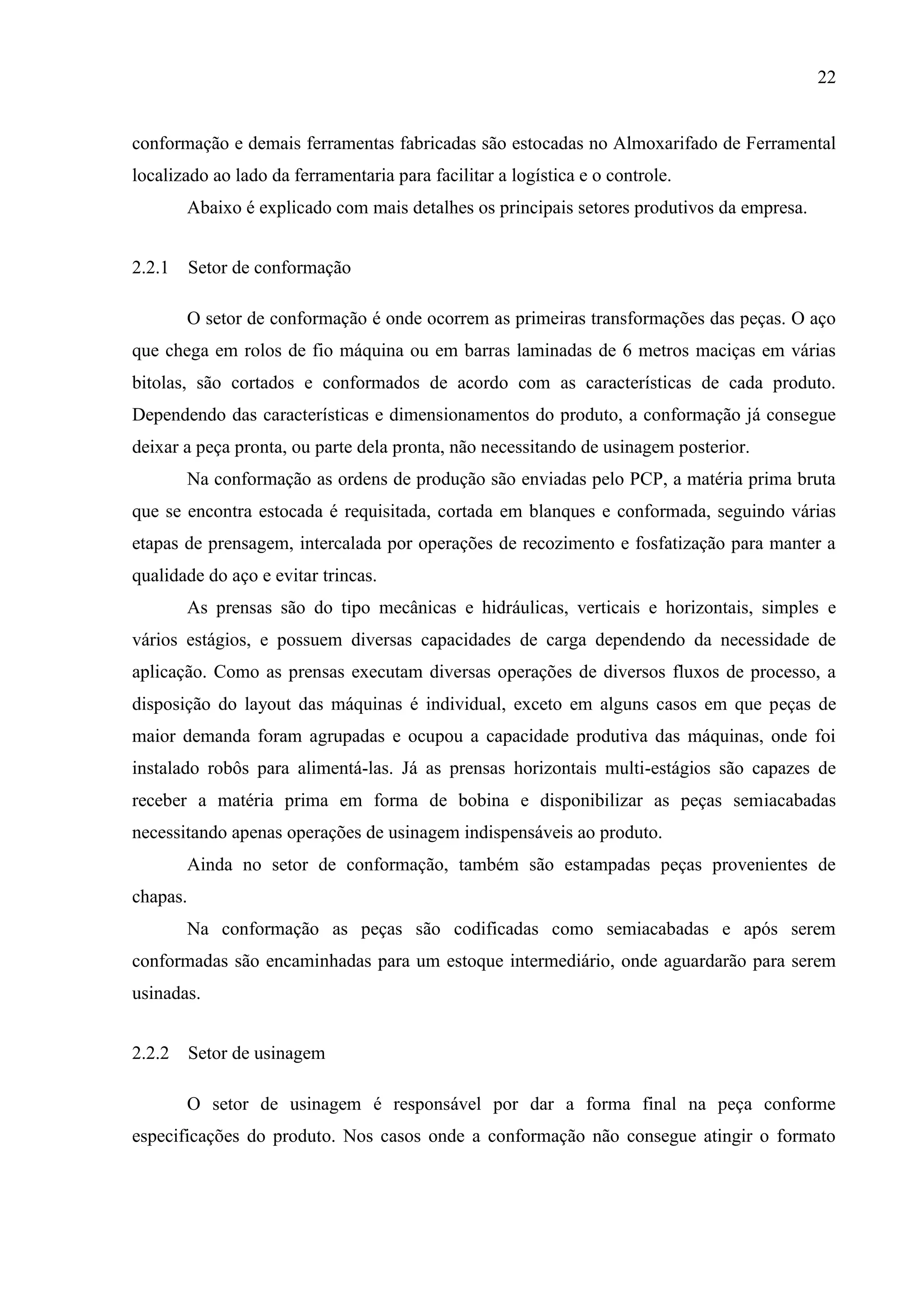 22

conformação e demais ferramentas fabricadas são estocadas no Almoxarifado de Ferramental
localizado ao lado da ferramentaria para facilitar a logística e o controle.
Abaixo é explicado com mais detalhes os principais setores produtivos da empresa.
2.2.1 Setor de conformação
O setor de conformação é onde ocorrem as primeiras transformações das peças. O aço
que chega em rolos de fio máquina ou em barras laminadas de 6 metros maciças em várias
bitolas, são cortados e conformados de acordo com as características de cada produto.
Dependendo das características e dimensionamentos do produto, a conformação já consegue
deixar a peça pronta, ou parte dela pronta, não necessitando de usinagem posterior.
Na conformação as ordens de produção são enviadas pelo PCP, a matéria prima bruta
que se encontra estocada é requisitada, cortada em blanques e conformada, seguindo várias
etapas de prensagem, intercalada por operações de recozimento e fosfatização para manter a
qualidade do aço e evitar trincas.
As prensas são do tipo mecânicas e hidráulicas, verticais e horizontais, simples e
vários estágios, e possuem diversas capacidades de carga dependendo da necessidade de
aplicação. Como as prensas executam diversas operações de diversos fluxos de processo, a
disposição do layout das máquinas é individual, exceto em alguns casos em que peças de
maior demanda foram agrupadas e ocupou a capacidade produtiva das máquinas, onde foi
instalado robôs para alimentá-las. Já as prensas horizontais multi-estágios são capazes de
receber a matéria prima em forma de bobina e disponibilizar as peças semiacabadas
necessitando apenas operações de usinagem indispensáveis ao produto.
Ainda no setor de conformação, também são estampadas peças provenientes de
chapas.
Na conformação as peças são codificadas como semiacabadas e após serem
conformadas são encaminhadas para um estoque intermediário, onde aguardarão para serem
usinadas.
2.2.2 Setor de usinagem
O setor de usinagem é responsável por dar a forma final na peça conforme
especificações do produto. Nos casos onde a conformação não consegue atingir o formato

 