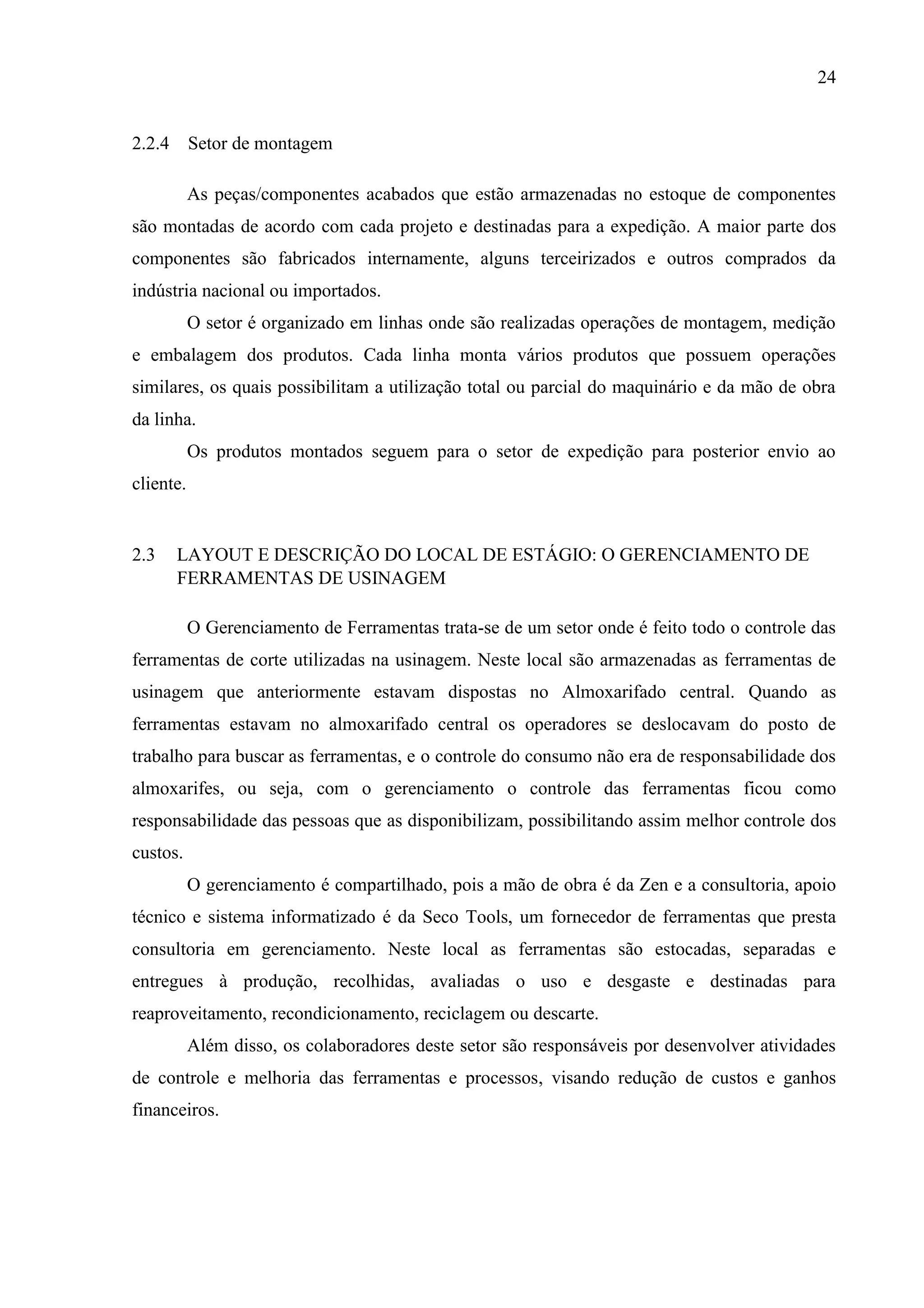 24

2.2.4 Setor de montagem
As peças/componentes acabados que estão armazenadas no estoque de componentes
são montadas de acordo com cada projeto e destinadas para a expedição. A maior parte dos
componentes são fabricados internamente, alguns terceirizados e outros comprados da
indústria nacional ou importados.
O setor é organizado em linhas onde são realizadas operações de montagem, medição
e embalagem dos produtos. Cada linha monta vários produtos que possuem operações
similares, os quais possibilitam a utilização total ou parcial do maquinário e da mão de obra
da linha.
Os produtos montados seguem para o setor de expedição para posterior envio ao
cliente.

2.3

LAYOUT E DESCRIÇÃO DO LOCAL DE ESTÁGIO: O GERENCIAMENTO DE
FERRAMENTAS DE USINAGEM
O Gerenciamento de Ferramentas trata-se de um setor onde é feito todo o controle das

ferramentas de corte utilizadas na usinagem. Neste local são armazenadas as ferramentas de
usinagem que anteriormente estavam dispostas no Almoxarifado central. Quando as
ferramentas estavam no almoxarifado central os operadores se deslocavam do posto de
trabalho para buscar as ferramentas, e o controle do consumo não era de responsabilidade dos
almoxarifes, ou seja, com o gerenciamento o controle das ferramentas ficou como
responsabilidade das pessoas que as disponibilizam, possibilitando assim melhor controle dos
custos.
O gerenciamento é compartilhado, pois a mão de obra é da Zen e a consultoria, apoio
técnico e sistema informatizado é da Seco Tools, um fornecedor de ferramentas que presta
consultoria em gerenciamento. Neste local as ferramentas são estocadas, separadas e
entregues à produção, recolhidas, avaliadas o uso e desgaste e destinadas para
reaproveitamento, recondicionamento, reciclagem ou descarte.
Além disso, os colaboradores deste setor são responsáveis por desenvolver atividades
de controle e melhoria das ferramentas e processos, visando redução de custos e ganhos
financeiros.

 
