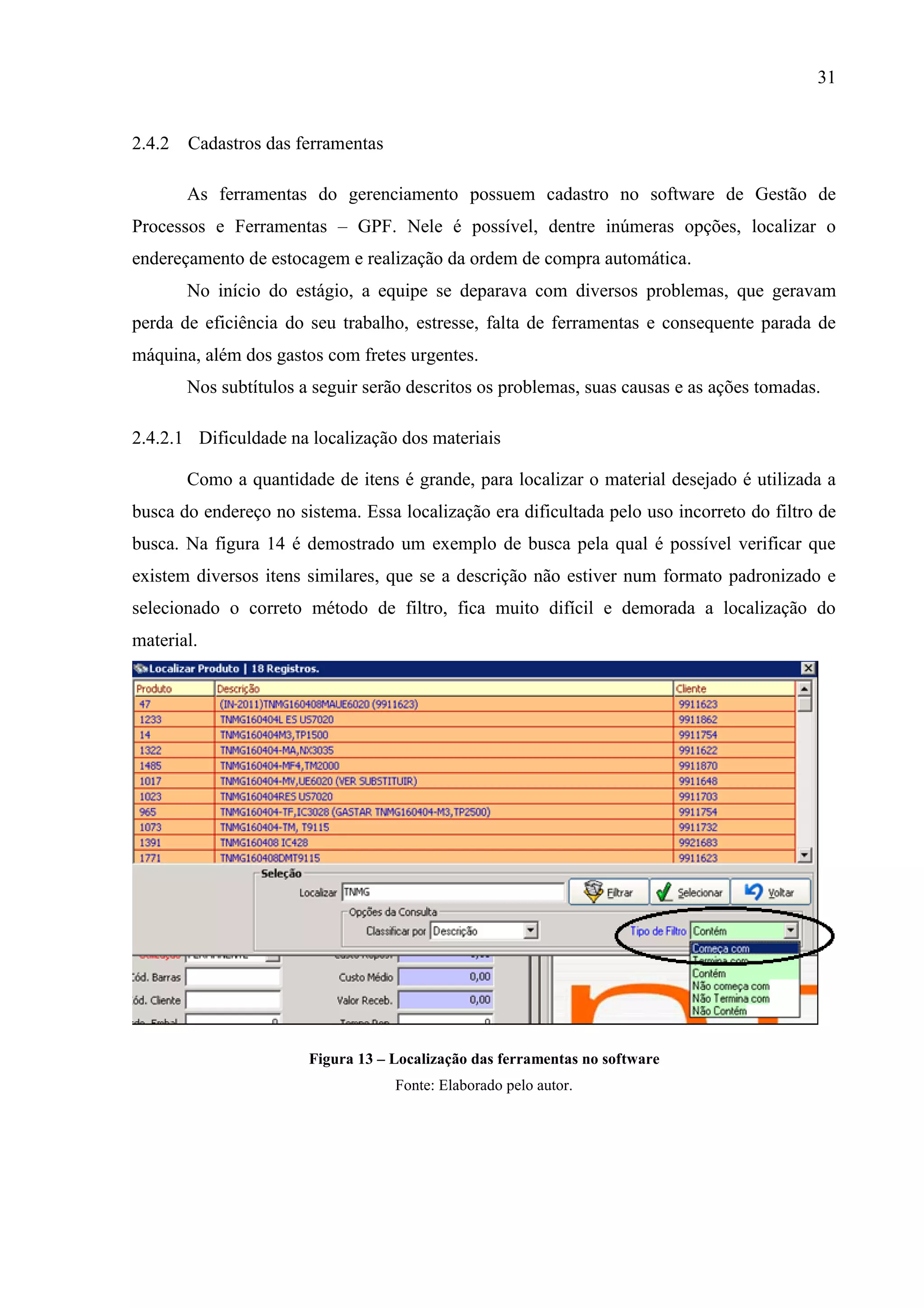 31

2.4.2 Cadastros das ferramentas
As ferramentas do gerenciamento possuem cadastro no software de Gestão de
Processos e Ferramentas – GPF. Nele é possível, dentre inúmeras opções, localizar o
endereçamento de estocagem e realização da ordem de compra automática.
No início do estágio, a equipe se deparava com diversos problemas, que geravam
perda de eficiência do seu trabalho, estresse, falta de ferramentas e consequente parada de
máquina, além dos gastos com fretes urgentes.
Nos subtítulos a seguir serão descritos os problemas, suas causas e as ações tomadas.
2.4.2.1 Dificuldade na localização dos materiais
Como a quantidade de itens é grande, para localizar o material desejado é utilizada a
busca do endereço no sistema. Essa localização era dificultada pelo uso incorreto do filtro de
busca. Na figura 14 é demostrado um exemplo de busca pela qual é possível verificar que
existem diversos itens similares, que se a descrição não estiver num formato padronizado e
selecionado o correto método de filtro, fica muito difícil e demorada a localização do
material.

Figura 13 – Localização das ferramentas no software
Fonte: Elaborado pelo autor.

 