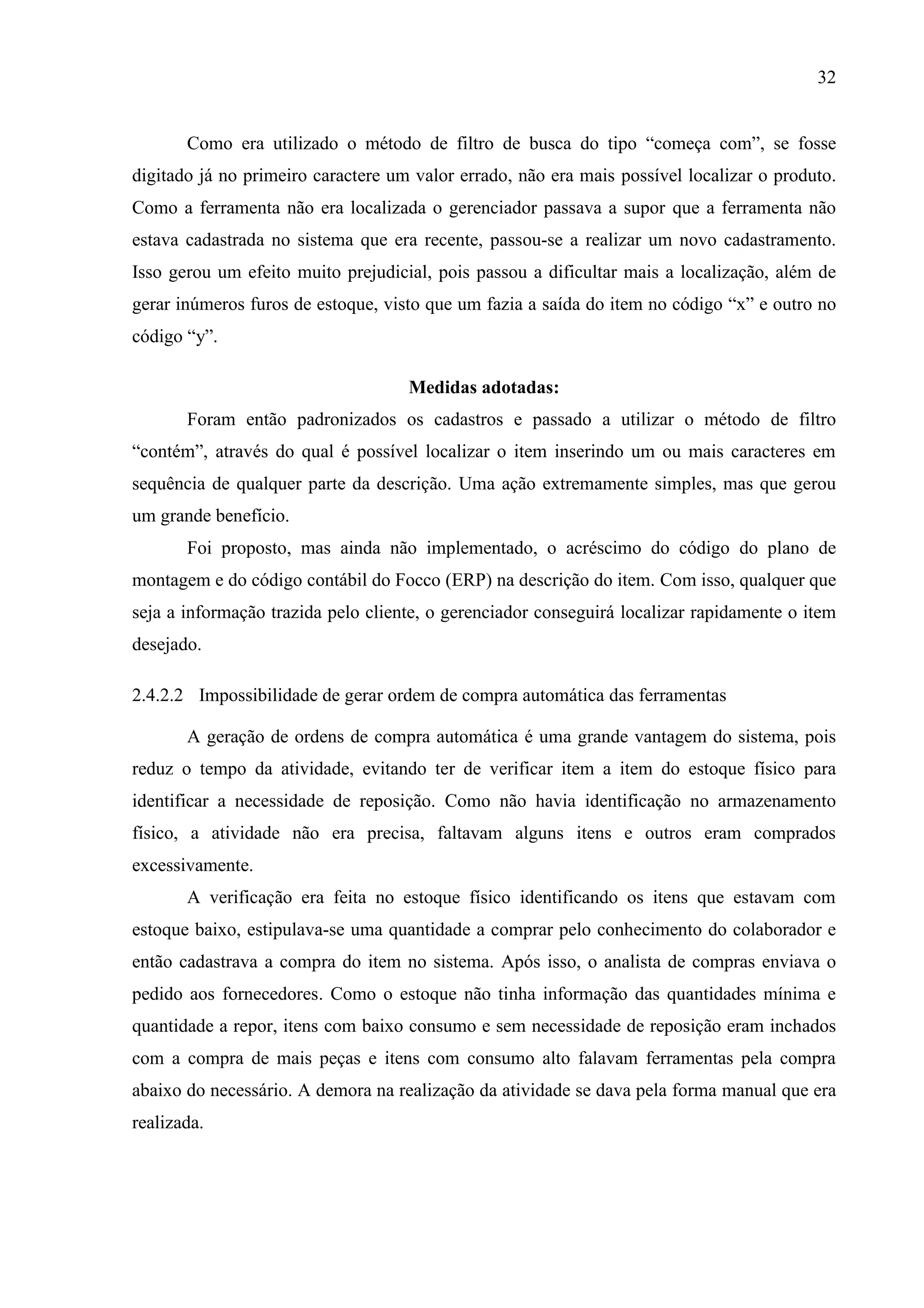 32
Como era utilizado o método de filtro de busca do tipo “começa com”, se fosse
digitado já no primeiro caractere um valor errado, não era mais possível localizar o produto.
Como a ferramenta não era localizada o gerenciador passava a supor que a ferramenta não
estava cadastrada no sistema que era recente, passou-se a realizar um novo cadastramento.
Isso gerou um efeito muito prejudicial, pois passou a dificultar mais a localização, além de
gerar inúmeros furos de estoque, visto que um fazia a saída do item no código “x” e outro no
código “y”.
Medidas adotadas:
Foram então padronizados os cadastros e passado a utilizar o método de filtro
“contém”, através do qual é possível localizar o item inserindo um ou mais caracteres em
sequência de qualquer parte da descrição. Uma ação extremamente simples, mas que gerou
um grande benefício.
Foi proposto, mas ainda não implementado, o acréscimo do código do plano de
montagem e do código contábil do Focco (ERP) na descrição do item. Com isso, qualquer que
seja a informação trazida pelo cliente, o gerenciador conseguirá localizar rapidamente o item
desejado.
2.4.2.2 Impossibilidade de gerar ordem de compra automática das ferramentas
A geração de ordens de compra automática é uma grande vantagem do sistema, pois
reduz o tempo da atividade, evitando ter de verificar item a item do estoque físico para
identificar a necessidade de reposição. Como não havia identificação no armazenamento
físico, a atividade não era precisa, faltavam alguns itens e outros eram comprados
excessivamente.
A verificação era feita no estoque físico identificando os itens que estavam com
estoque baixo, estipulava-se uma quantidade a comprar pelo conhecimento do colaborador e
então cadastrava a compra do item no sistema. Após isso, o analista de compras enviava o
pedido aos fornecedores. Como o estoque não tinha informação das quantidades mínima e
quantidade a repor, itens com baixo consumo e sem necessidade de reposição eram inchados
com a compra de mais peças e itens com consumo alto falavam ferramentas pela compra
abaixo do necessário. A demora na realização da atividade se dava pela forma manual que era
realizada.

 
