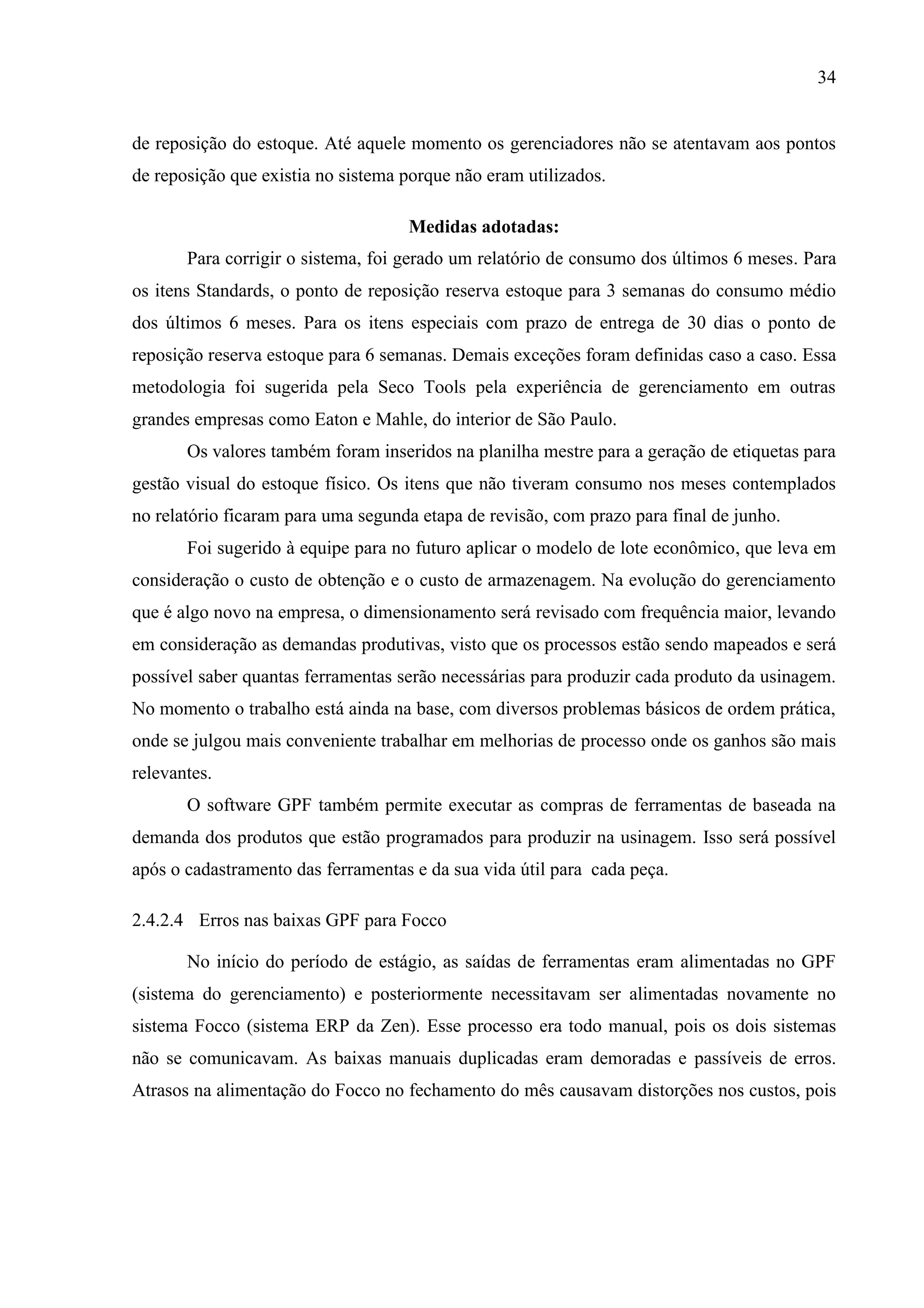 34

de reposição do estoque. Até aquele momento os gerenciadores não se atentavam aos pontos
de reposição que existia no sistema porque não eram utilizados.
Medidas adotadas:
Para corrigir o sistema, foi gerado um relatório de consumo dos últimos 6 meses. Para
os itens Standards, o ponto de reposição reserva estoque para 3 semanas do consumo médio
dos últimos 6 meses. Para os itens especiais com prazo de entrega de 30 dias o ponto de
reposição reserva estoque para 6 semanas. Demais exceções foram definidas caso a caso. Essa
metodologia foi sugerida pela Seco Tools pela experiência de gerenciamento em outras
grandes empresas como Eaton e Mahle, do interior de São Paulo.
Os valores também foram inseridos na planilha mestre para a geração de etiquetas para
gestão visual do estoque físico. Os itens que não tiveram consumo nos meses contemplados
no relatório ficaram para uma segunda etapa de revisão, com prazo para final de junho.
Foi sugerido à equipe para no futuro aplicar o modelo de lote econômico, que leva em
consideração o custo de obtenção e o custo de armazenagem. Na evolução do gerenciamento
que é algo novo na empresa, o dimensionamento será revisado com frequência maior, levando
em consideração as demandas produtivas, visto que os processos estão sendo mapeados e será
possível saber quantas ferramentas serão necessárias para produzir cada produto da usinagem.
No momento o trabalho está ainda na base, com diversos problemas básicos de ordem prática,
onde se julgou mais conveniente trabalhar em melhorias de processo onde os ganhos são mais
relevantes.
O software GPF também permite executar as compras de ferramentas de baseada na
demanda dos produtos que estão programados para produzir na usinagem. Isso será possível
após o cadastramento das ferramentas e da sua vida útil para cada peça.
2.4.2.4 Erros nas baixas GPF para Focco
No início do período de estágio, as saídas de ferramentas eram alimentadas no GPF
(sistema do gerenciamento) e posteriormente necessitavam ser alimentadas novamente no
sistema Focco (sistema ERP da Zen). Esse processo era todo manual, pois os dois sistemas
não se comunicavam. As baixas manuais duplicadas eram demoradas e passíveis de erros.
Atrasos na alimentação do Focco no fechamento do mês causavam distorções nos custos, pois

 