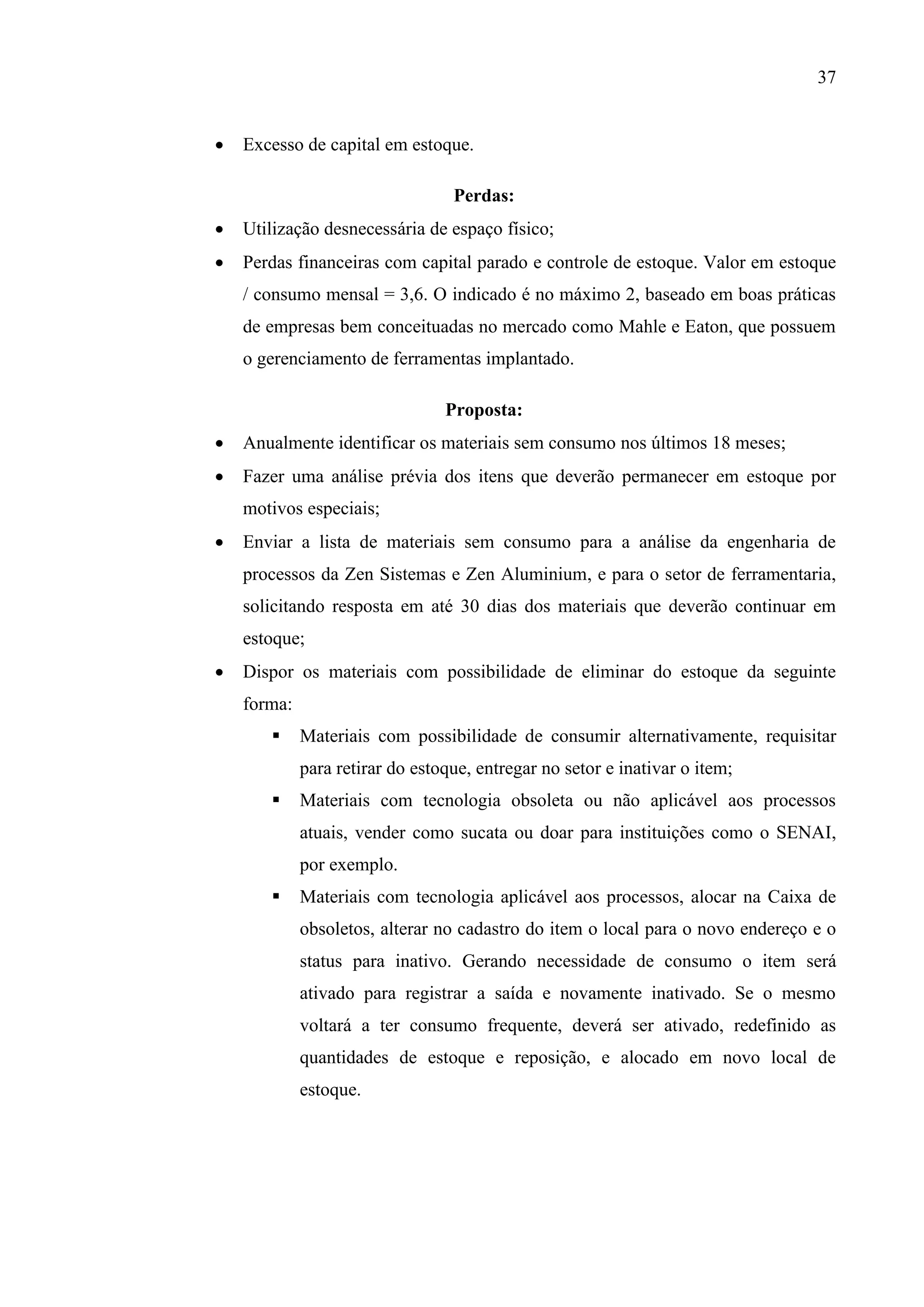 37


Excesso de capital em estoque.
Perdas:



Utilização desnecessária de espaço físico;



Perdas financeiras com capital parado e controle de estoque. Valor em estoque
/ consumo mensal = 3,6. O indicado é no máximo 2, baseado em boas práticas
de empresas bem conceituadas no mercado como Mahle e Eaton, que possuem
o gerenciamento de ferramentas implantado.
Proposta:



Anualmente identificar os materiais sem consumo nos últimos 18 meses;



Fazer uma análise prévia dos itens que deverão permanecer em estoque por
motivos especiais;



Enviar a lista de materiais sem consumo para a análise da engenharia de
processos da Zen Sistemas e Zen Aluminium, e para o setor de ferramentaria,
solicitando resposta em até 30 dias dos materiais que deverão continuar em
estoque;



Dispor os materiais com possibilidade de eliminar do estoque da seguinte
forma:


Materiais com possibilidade de consumir alternativamente, requisitar
para retirar do estoque, entregar no setor e inativar o item;



Materiais com tecnologia obsoleta ou não aplicável aos processos
atuais, vender como sucata ou doar para instituições como o SENAI,
por exemplo.



Materiais com tecnologia aplicável aos processos, alocar na Caixa de
obsoletos, alterar no cadastro do item o local para o novo endereço e o
status para inativo. Gerando necessidade de consumo o item será
ativado para registrar a saída e novamente inativado. Se o mesmo
voltará a ter consumo frequente, deverá ser ativado, redefinido as
quantidades de estoque e reposição, e alocado em novo local de
estoque.

 