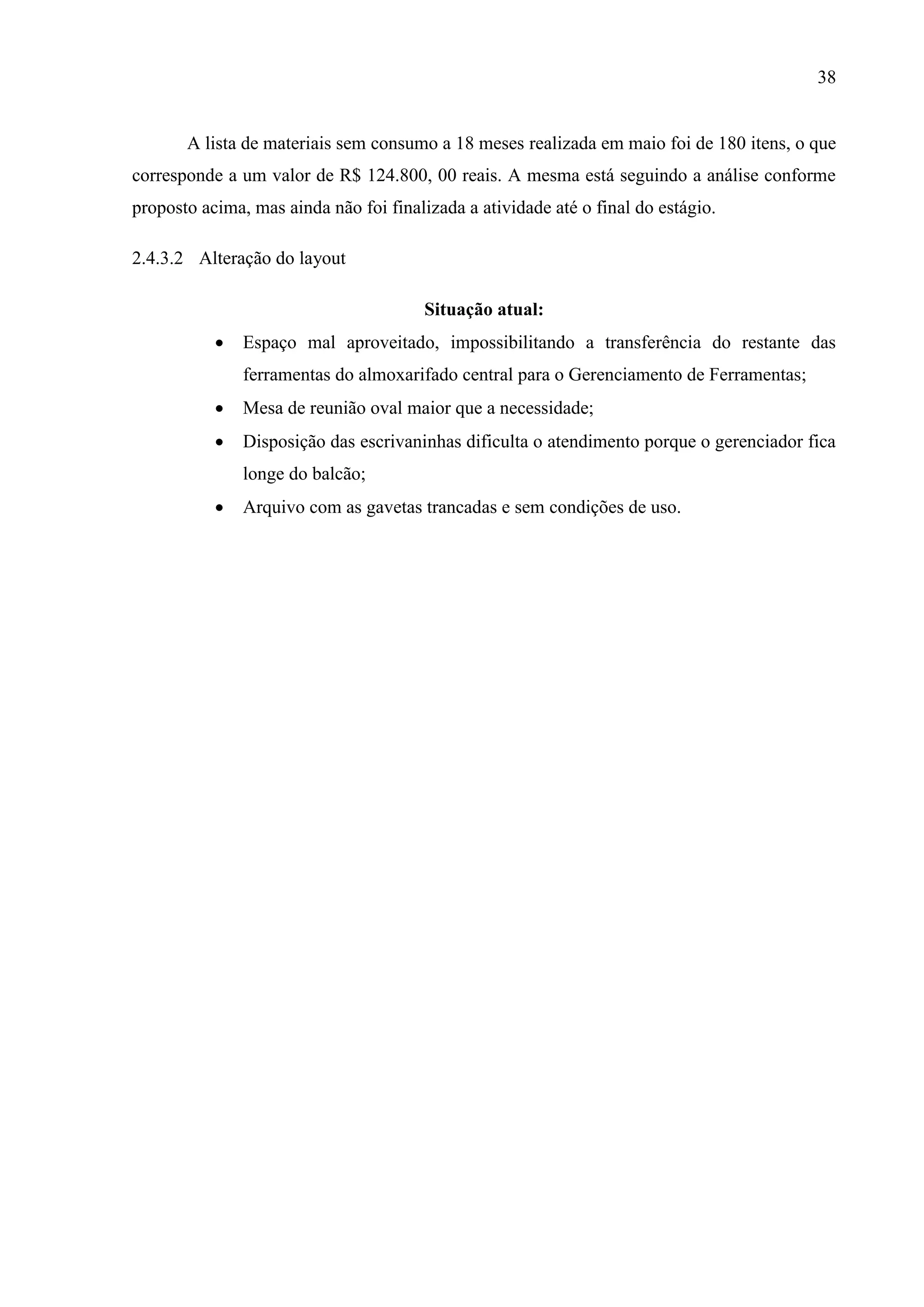 38

A lista de materiais sem consumo a 18 meses realizada em maio foi de 180 itens, o que
corresponde a um valor de R$ 124.800, 00 reais. A mesma está seguindo a análise conforme
proposto acima, mas ainda não foi finalizada a atividade até o final do estágio.
2.4.3.2 Alteração do layout
Situação atual:


Espaço mal aproveitado, impossibilitando a transferência do restante das
ferramentas do almoxarifado central para o Gerenciamento de Ferramentas;



Mesa de reunião oval maior que a necessidade;



Disposição das escrivaninhas dificulta o atendimento porque o gerenciador fica
longe do balcão;



Arquivo com as gavetas trancadas e sem condições de uso.

 