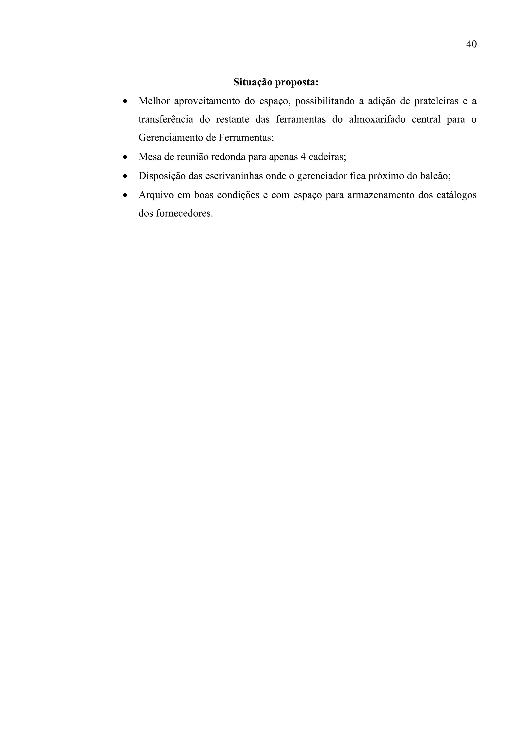 40

Situação proposta:


Melhor aproveitamento do espaço, possibilitando a adição de prateleiras e a
transferência do restante das ferramentas do almoxarifado central para o
Gerenciamento de Ferramentas;



Mesa de reunião redonda para apenas 4 cadeiras;



Disposição das escrivaninhas onde o gerenciador fica próximo do balcão;



Arquivo em boas condições e com espaço para armazenamento dos catálogos
dos fornecedores.

 