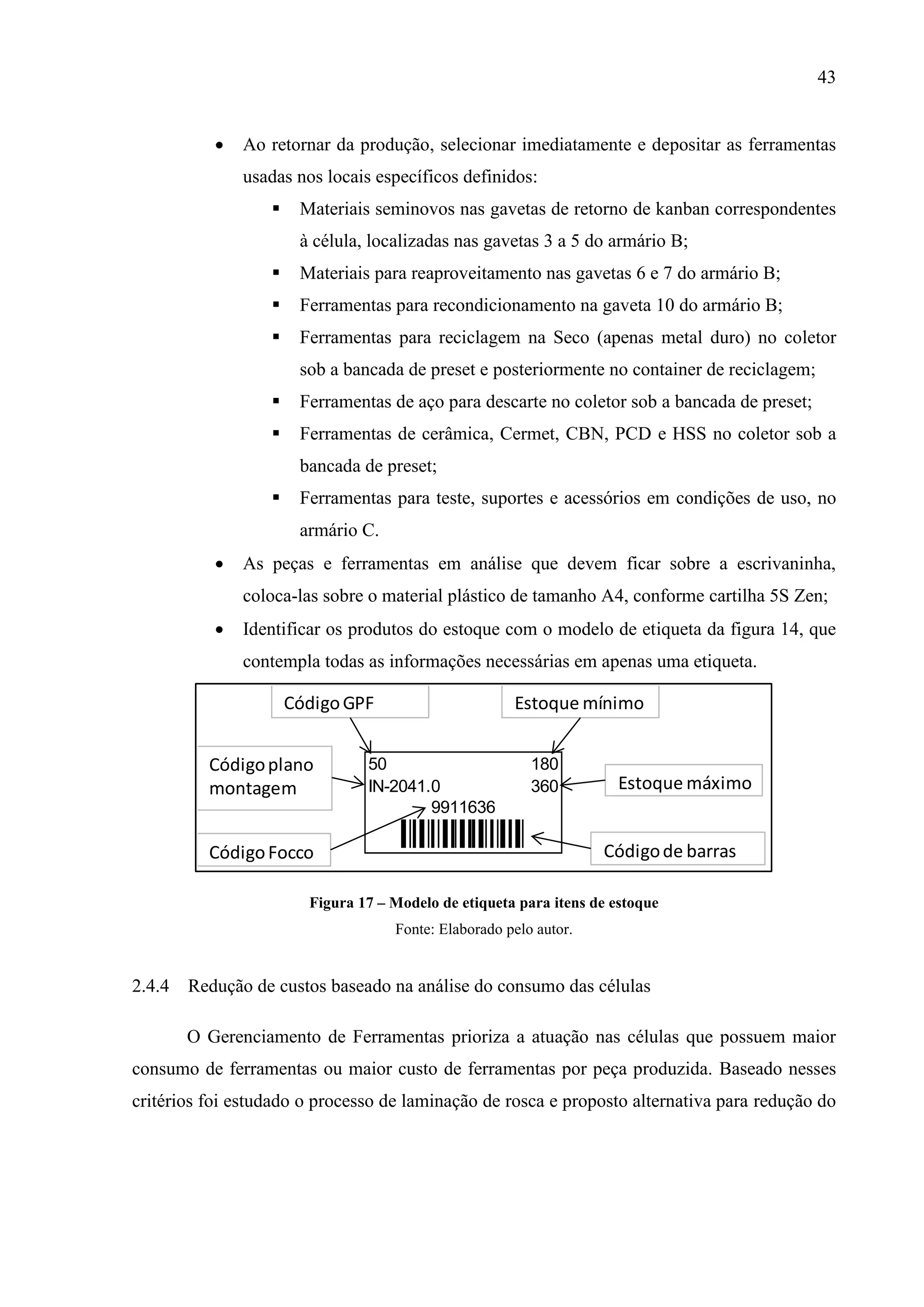 43


Ao retornar da produção, selecionar imediatamente e depositar as ferramentas
usadas nos locais específicos definidos:


Materiais seminovos nas gavetas de retorno de kanban correspondentes
à célula, localizadas nas gavetas 3 a 5 do armário B;



Materiais para reaproveitamento nas gavetas 6 e 7 do armário B;



Ferramentas para recondicionamento na gaveta 10 do armário B;



Ferramentas para reciclagem na Seco (apenas metal duro) no coletor
sob a bancada de preset e posteriormente no container de reciclagem;



Ferramentas de aço para descarte no coletor sob a bancada de preset;



Ferramentas de cerâmica, Cermet, CBN, PCD e HSS no coletor sob a
bancada de preset;



Ferramentas para teste, suportes e acessórios em condições de uso, no
armário C.



As peças e ferramentas em análise que devem ficar sobre a escrivaninha,
coloca-las sobre o material plástico de tamanho A4, conforme cartilha 5S Zen;



Identificar os produtos do estoque com o modelo de etiqueta da figura 14, que
contempla todas as informações necessárias em apenas uma etiqueta.

Código GPF
Código plano
montagem
Código Focco

Estoque mínimo

50
IN-2041.0
9911636

180
360

9911636

Estoque máximo

Código de barras

Figura 17 – Modelo de etiqueta para itens de estoque
Fonte: Elaborado pelo autor.

2.4.4 Redução de custos baseado na análise do consumo das células
O Gerenciamento de Ferramentas prioriza a atuação nas células que possuem maior
consumo de ferramentas ou maior custo de ferramentas por peça produzida. Baseado nesses
critérios foi estudado o processo de laminação de rosca e proposto alternativa para redução do

 