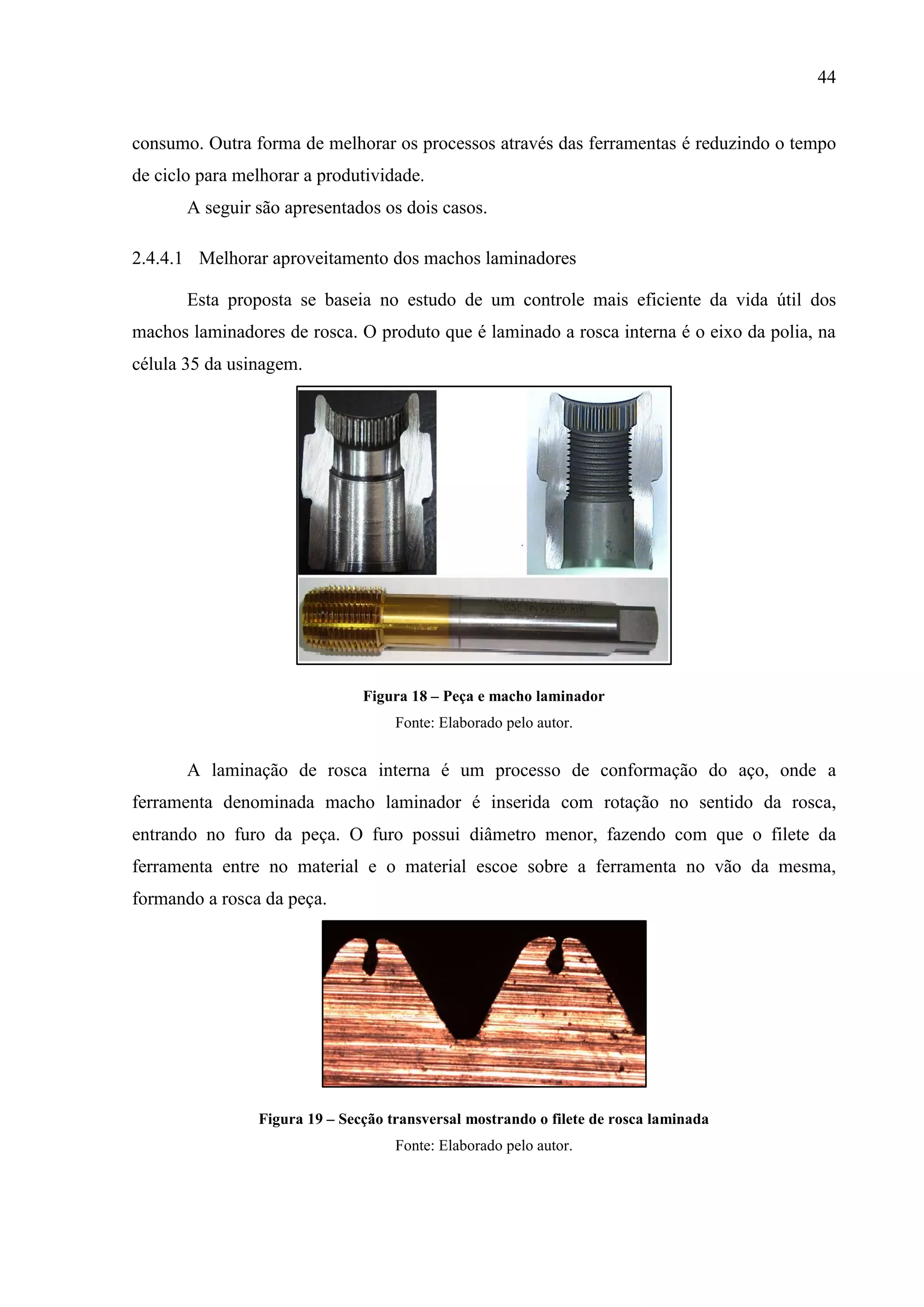 44

consumo. Outra forma de melhorar os processos através das ferramentas é reduzindo o tempo
de ciclo para melhorar a produtividade.
A seguir são apresentados os dois casos.
2.4.4.1 Melhorar aproveitamento dos machos laminadores
Esta proposta se baseia no estudo de um controle mais eficiente da vida útil dos
machos laminadores de rosca. O produto que é laminado a rosca interna é o eixo da polia, na
célula 35 da usinagem.

Figura 18 – Peça e macho laminador
Fonte: Elaborado pelo autor.

A laminação de rosca interna é um processo de conformação do aço, onde a
ferramenta denominada macho laminador é inserida com rotação no sentido da rosca,
entrando no furo da peça. O furo possui diâmetro menor, fazendo com que o filete da
ferramenta entre no material e o material escoe sobre a ferramenta no vão da mesma,
formando a rosca da peça.

Figura 19 – Secção transversal mostrando o filete de rosca laminada
Fonte: Elaborado pelo autor.

 