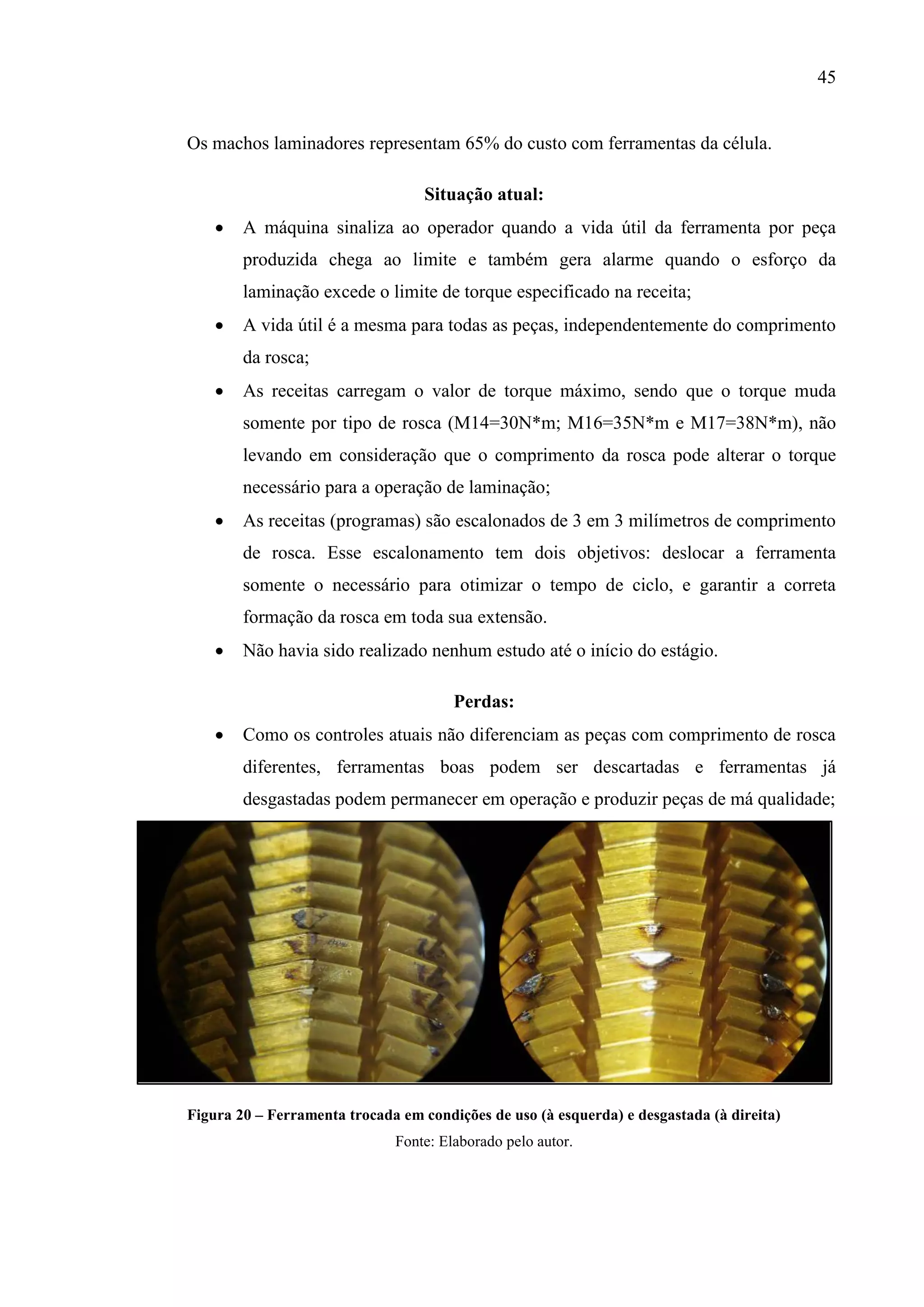 45

Os machos laminadores representam 65% do custo com ferramentas da célula.
Situação atual:


A máquina sinaliza ao operador quando a vida útil da ferramenta por peça
produzida chega ao limite e também gera alarme quando o esforço da
laminação excede o limite de torque especificado na receita;



A vida útil é a mesma para todas as peças, independentemente do comprimento
da rosca;



As receitas carregam o valor de torque máximo, sendo que o torque muda
somente por tipo de rosca (M14=30N*m; M16=35N*m e M17=38N*m), não
levando em consideração que o comprimento da rosca pode alterar o torque
necessário para a operação de laminação;



As receitas (programas) são escalonados de 3 em 3 milímetros de comprimento
de rosca. Esse escalonamento tem dois objetivos: deslocar a ferramenta
somente o necessário para otimizar o tempo de ciclo, e garantir a correta
formação da rosca em toda sua extensão.



Não havia sido realizado nenhum estudo até o início do estágio.
Perdas:



Como os controles atuais não diferenciam as peças com comprimento de rosca
diferentes, ferramentas boas podem ser descartadas e ferramentas já
desgastadas podem permanecer em operação e produzir peças de má qualidade;

Figura 20 – Ferramenta trocada em condições de uso (à esquerda) e desgastada (à direita)
Fonte: Elaborado pelo autor.

 