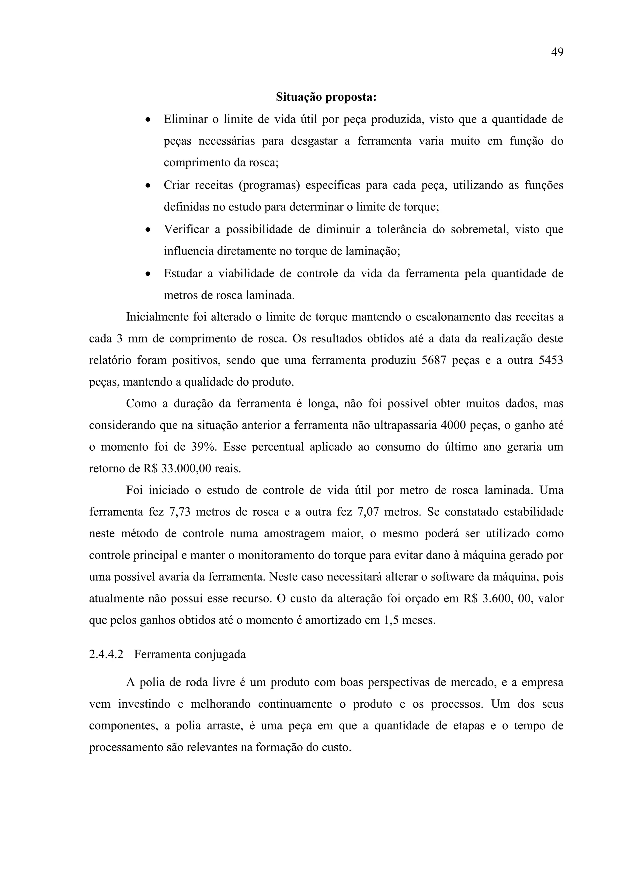 49

Situação proposta:


Eliminar o limite de vida útil por peça produzida, visto que a quantidade de
peças necessárias para desgastar a ferramenta varia muito em função do
comprimento da rosca;



Criar receitas (programas) específicas para cada peça, utilizando as funções
definidas no estudo para determinar o limite de torque;



Verificar a possibilidade de diminuir a tolerância do sobremetal, visto que
influencia diretamente no torque de laminação;



Estudar a viabilidade de controle da vida da ferramenta pela quantidade de
metros de rosca laminada.

Inicialmente foi alterado o limite de torque mantendo o escalonamento das receitas a
cada 3 mm de comprimento de rosca. Os resultados obtidos até a data da realização deste
relatório foram positivos, sendo que uma ferramenta produziu 5687 peças e a outra 5453
peças, mantendo a qualidade do produto.
Como a duração da ferramenta é longa, não foi possível obter muitos dados, mas
considerando que na situação anterior a ferramenta não ultrapassaria 4000 peças, o ganho até
o momento foi de 39%. Esse percentual aplicado ao consumo do último ano geraria um
retorno de R$ 33.000,00 reais.
Foi iniciado o estudo de controle de vida útil por metro de rosca laminada. Uma
ferramenta fez 7,73 metros de rosca e a outra fez 7,07 metros. Se constatado estabilidade
neste método de controle numa amostragem maior, o mesmo poderá ser utilizado como
controle principal e manter o monitoramento do torque para evitar dano à máquina gerado por
uma possível avaria da ferramenta. Neste caso necessitará alterar o software da máquina, pois
atualmente não possui esse recurso. O custo da alteração foi orçado em R$ 3.600, 00, valor
que pelos ganhos obtidos até o momento é amortizado em 1,5 meses.
2.4.4.2 Ferramenta conjugada
A polia de roda livre é um produto com boas perspectivas de mercado, e a empresa
vem investindo e melhorando continuamente o produto e os processos. Um dos seus
componentes, a polia arraste, é uma peça em que a quantidade de etapas e o tempo de
processamento são relevantes na formação do custo.

 