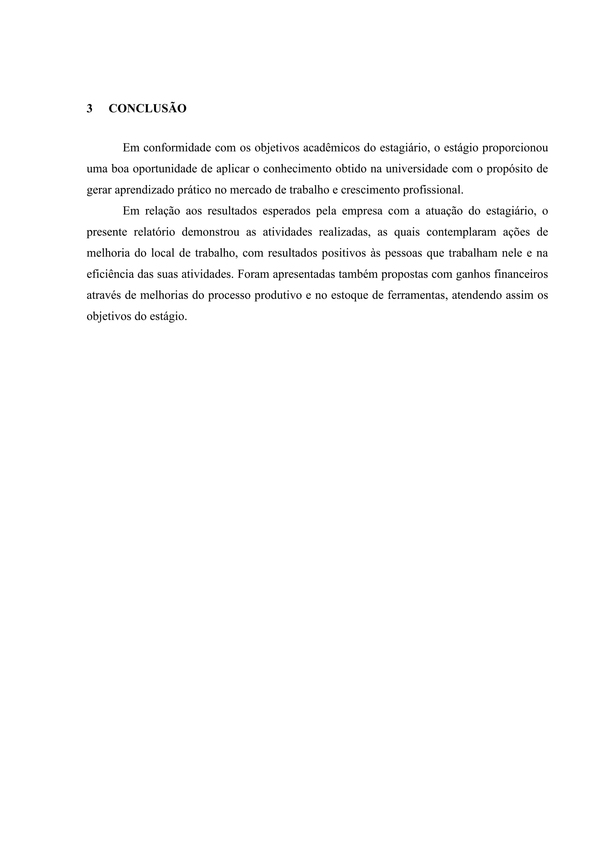 3

CONCLUSÃO
Em conformidade com os objetivos acadêmicos do estagiário, o estágio proporcionou

uma boa oportunidade de aplicar o conhecimento obtido na universidade com o propósito de
gerar aprendizado prático no mercado de trabalho e crescimento profissional.
Em relação aos resultados esperados pela empresa com a atuação do estagiário, o
presente relatório demonstrou as atividades realizadas, as quais contemplaram ações de
melhoria do local de trabalho, com resultados positivos às pessoas que trabalham nele e na
eficiência das suas atividades. Foram apresentadas também propostas com ganhos financeiros
através de melhorias do processo produtivo e no estoque de ferramentas, atendendo assim os
objetivos do estágio.

 