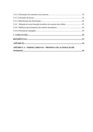 2.4.3.1 Eliminação dos materiais sem consumo ....................................................................... 36
2.4.3.2 Alteração do layout ....................................................................................................... 38
2.4.3.3 Identificação das ferramentas ....................................................................................... 42
2.4.4 Redução de custos baseado na análise do consumo das células ................................... 43
2.4.4.1 Melhorar aproveitamento dos machos laminadores ..................................................... 44
2.4.4.2 Ferramenta conjugada ................................................................................................... 49
3 CONCLUSÃO .................................................................................................................... 52
REFERÊNCIAS ..................................................................................................................... 53
APÊNDICES ........................................................................................................................... 54
APÊNDICE A – FORMULÁRIO PAI – PROPOSTA DE ALTERAÇÃO DE
INSERTOS .............................................................................................................................. 55

 