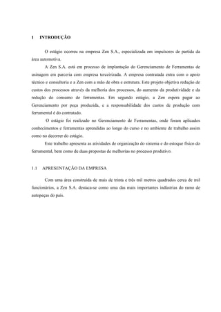 1

INTRODUÇÃO
O estágio ocorreu na empresa Zen S.A., especializada em impulsores de partida da

área automotiva.
A Zen S.A. está em processo de implantação do Gerenciamento de Ferramentas de
usinagem em parceria com empresa terceirizada. A empresa contratada entra com o apoio
técnico e consultoria e a Zen com a mão de obra e estrutura. Este projeto objetiva redução de
custos dos processos através da melhoria dos processos, do aumento da produtividade e da
redução do consumo de ferramentas. Em segundo estágio, a Zen espera pagar ao
Gerenciamento por peça produzida, e a responsabilidade dos custos de produção com
ferramental é do contratado.
O estágio foi realizado no Gerenciamento de Ferramentas, onde foram aplicados
conhecimentos e ferramentas aprendidas ao longo do curso e no ambiente de trabalho assim
como no decorrer do estágio.
Este trabalho apresenta as atividades de organização do sistema e do estoque físico do
ferramental, bem como de duas propostas de melhorias no processo produtivo.

1.1

APRESENTAÇÃO DA EMPRESA
Com uma área construída de mais de trinta e três mil metros quadrados cerca de mil

funcionários, a Zen S.A. destaca-se como uma das mais importantes indústrias do ramo de
autopeças do país.

 