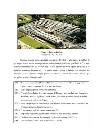 11

Figura 1 – Empresa Zen S.A.
Fonte: Empresa Zen S.A. (2013).

Presença mundial com exportação para países de todos os continentes e milhões de
peças produzidas a cada ano seguindo os mais rigorosos padrões de qualidade, a ZEN vem
construindo uma história de sucesso. São 53 anos de uma trajetória repleta de vitórias e de
desafios superados. Fundada em 1960 pelos irmãos Nelson e Hylário Zen, nascidos em
Brusque (SC), a empresa sempre pautou sua atuação baseada em valores sólidos, que
permeiam a cultura da organização.
1960 - Fundada pelos irmãos Hylário e Nelson Zen, uma pequena fábrica de peças para
rádio, ocupava um galpão de 30 m2 em São Paulo.
1963 - Início da produção de Impulsores de Partida.
1973 - Transferência da Zen S.A. para a cidade de Brusque, terra natal de seus fundadores.
Situada no Vale do Itajaí, em Santa Catarina, a cidade é altamente industrializada e
um importante polo têxtil do país.
1975 - Início da aplicação de tecnologia de conformação maciça a frio para a confecção dos
principais componentes dos impulsores.
1976 - Primeira exportação direta dos produtos da Zen.
1984 - Implantação de fornos de atmosfera controlada para tratamento térmico.
1985 - Fundação de Centro de Treinamento Técnico Operacional Zen (CTZ).
1986 - Fornecimento de peças para montadoras de veículos.

 