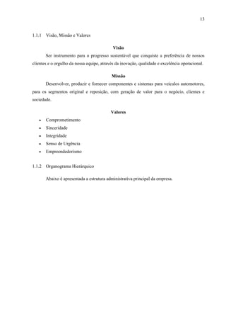 13

1.1.1 Visão, Missão e Valores
Visão
Ser instrumento para o progresso sustentável que conquiste a preferência de nossos
clientes e o orgulho da nossa equipe, através da inovação, qualidade e excelência operacional.
Missão
Desenvolver, produzir e fornecer componentes e sistemas para veículos automotores,
para os segmentos original e reposição, com geração de valor para o negócio, clientes e
sociedade.
Valores


Comprometimento



Sinceridade



Integridade



Senso de Urgência



Empreendedorismo

1.1.2 Organograma Hierárquico
Abaixo é apresentada a estrutura administrativa principal da empresa.

 