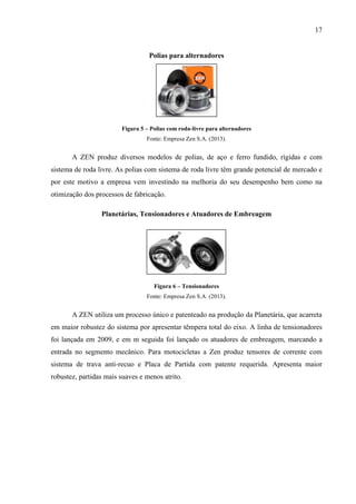 17

Polias para alternadores

Figura 5 – Polias com roda-livre para alternadores
Fonte: Empresa Zen S.A. (2013).

A ZEN produz diversos modelos de polias, de aço e ferro fundido, rígidas e com
sistema de roda livre. As polias com sistema de roda livre têm grande potencial de mercado e
por este motivo a empresa vem investindo na melhoria do seu desempenho bem como na
otimização dos processos de fabricação.
Planetárias, Tensionadores e Atuadores de Embreagem

Figura 6 – Tensionadores
Fonte: Empresa Zen S.A. (2013).

A ZEN utiliza um processo único e patenteado na produção da Planetária, que acarreta
em maior robustez do sistema por apresentar têmpera total do eixo. A linha de tensionadores
foi lançada em 2009, e em m seguida foi lançado os atuadores de embreagem, marcando a
entrada no segmento mecânico. Para motocicletas a Zen produz tensores de corrente com
sistema de trava anti-recuo e Placa de Partida com patente requerida. Apresenta maior
robustez, partidas mais suaves e menos atrito.

 