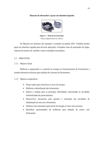 18

Mancais do alternador e peças em alumínio injetado

Figura 7 – Mancais do alternador
Fonte: Empresa Zen S.A. (2013).

Os Mancais em alumínio são injetados e usinados na própria ZEN. Também produz
peças em alumínio injetado para diversas aplicações. Exemplos: base do queimador de fogão,
mancais de motores de partida e outras variedades de produtos.

1.2

OBJETIVOS

1.2.1 Objetivo Geral
Melhorar a organização e o controle do estoque no Gerenciamento de Ferramentas e
estudar alternativas técnicas para redução do consumo de ferramentas.
1.2.2 Objetivos Específicos


Propor ações para minimizar os erros de estoque.



Melhorar a identificação das ferramentas.



Indicar a solução para as principais dificuldades relacionadas às atividades
informatizadas do gerenciamento.



Desenvolver mecanismo para garantir a realização das atividades de
implantação de uma nova ferramenta.



Elaborar uma sistemática para retirar do estoque os itens sem consumo.



Identificar oportunidades de melhorias para redução de custos com
ferramentas.

 