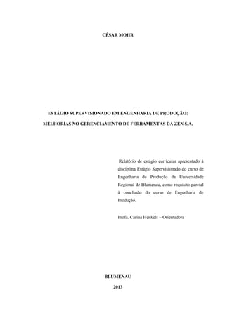 CÉSAR MOHR

ESTÁGIO SUPERVISIONADO EM ENGENHARIA DE PRODUÇÃO:
MELHORIAS NO GERENCIAMENTO DE FERRAMENTAS DA ZEN S.A.

Relatório de estágio curricular apresentado à
disciplina Estágio Supervisionado do curso de
Engenharia de Produção da Universidade
Regional de Blumenau, como requisito parcial
à conclusão do curso de Engenharia de
Produção.

Profa. Carina Henkels – Orientadora

BLUMENAU
2013

 