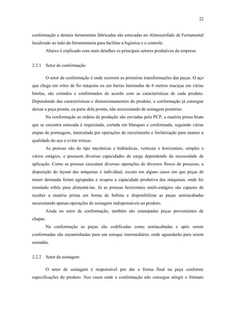 22

conformação e demais ferramentas fabricadas são estocadas no Almoxarifado de Ferramental
localizado ao lado da ferramentaria para facilitar a logística e o controle.
Abaixo é explicado com mais detalhes os principais setores produtivos da empresa.
2.2.1 Setor de conformação
O setor de conformação é onde ocorrem as primeiras transformações das peças. O aço
que chega em rolos de fio máquina ou em barras laminadas de 6 metros maciças em várias
bitolas, são cortados e conformados de acordo com as características de cada produto.
Dependendo das características e dimensionamentos do produto, a conformação já consegue
deixar a peça pronta, ou parte dela pronta, não necessitando de usinagem posterior.
Na conformação as ordens de produção são enviadas pelo PCP, a matéria prima bruta
que se encontra estocada é requisitada, cortada em blanques e conformada, seguindo várias
etapas de prensagem, intercalada por operações de recozimento e fosfatização para manter a
qualidade do aço e evitar trincas.
As prensas são do tipo mecânicas e hidráulicas, verticais e horizontais, simples e
vários estágios, e possuem diversas capacidades de carga dependendo da necessidade de
aplicação. Como as prensas executam diversas operações de diversos fluxos de processo, a
disposição do layout das máquinas é individual, exceto em alguns casos em que peças de
maior demanda foram agrupadas e ocupou a capacidade produtiva das máquinas, onde foi
instalado robôs para alimentá-las. Já as prensas horizontais multi-estágios são capazes de
receber a matéria prima em forma de bobina e disponibilizar as peças semiacabadas
necessitando apenas operações de usinagem indispensáveis ao produto.
Ainda no setor de conformação, também são estampadas peças provenientes de
chapas.
Na conformação as peças são codificadas como semiacabadas e após serem
conformadas são encaminhadas para um estoque intermediário, onde aguardarão para serem
usinadas.
2.2.2 Setor de usinagem
O setor de usinagem é responsável por dar a forma final na peça conforme
especificações do produto. Nos casos onde a conformação não consegue atingir o formato

 