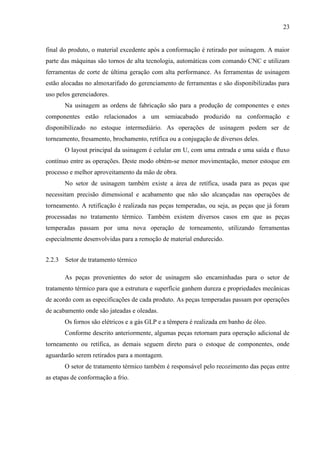 23

final do produto, o material excedente após a conformação é retirado por usinagem. A maior
parte das máquinas são tornos de alta tecnologia, automáticas com comando CNC e utilizam
ferramentas de corte de última geração com alta performance. As ferramentas de usinagem
estão alocadas no almoxarifado do gerenciamento de ferramentas e são disponibilizadas para
uso pelos gerenciadores.
Na usinagem as ordens de fabricação são para a produção de componentes e estes
componentes estão relacionados a um semiacabado produzido na conformação e
disponibilizado no estoque intermediário. As operações de usinagem podem ser de
torneamento, fresamento, brochamento, retífica ou a conjugação de diversos deles.
O layout principal da usinagem é celular em U, com uma entrada e uma saída e fluxo
contínuo entre as operações. Deste modo obtém-se menor movimentação, menor estoque em
processo e melhor aproveitamento da mão de obra.
No setor de usinagem também existe a área de retífica, usada para as peças que
necessitam precisão dimensional e acabamento que não são alcançadas nas operações de
torneamento. A retificação é realizada nas peças temperadas, ou seja, as peças que já foram
processadas no tratamento térmico. Também existem diversos casos em que as peças
temperadas passam por uma nova operação de torneamento, utilizando ferramentas
especialmente desenvolvidas para a remoção de material endurecido.
2.2.3 Setor de tratamento térmico
As peças provenientes do setor de usinagem são encaminhadas para o setor de
tratamento térmico para que a estrutura e superfície ganhem dureza e propriedades mecânicas
de acordo com as especificações de cada produto. As peças temperadas passam por operações
de acabamento onde são jateadas e oleadas.
Os fornos são elétricos e a gás GLP e a têmpera é realizada em banho de óleo.
Conforme descrito anteriormente, algumas peças retornam para operação adicional de
torneamento ou retífica, as demais seguem direto para o estoque de componentes, onde
aguardarão serem retirados para a montagem.
O setor de tratamento térmico também é responsável pelo recozimento das peças entre
as etapas de conformação a frio.

 