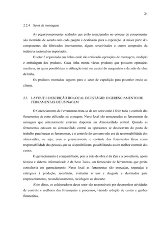 24

2.2.4 Setor de montagem
As peças/componentes acabados que estão armazenadas no estoque de componentes
são montadas de acordo com cada projeto e destinadas para a expedição. A maior parte dos
componentes são fabricados internamente, alguns terceirizados e outros comprados da
indústria nacional ou importados.
O setor é organizado em linhas onde são realizadas operações de montagem, medição
e embalagem dos produtos. Cada linha monta vários produtos que possuem operações
similares, os quais possibilitam a utilização total ou parcial do maquinário e da mão de obra
da linha.
Os produtos montados seguem para o setor de expedição para posterior envio ao
cliente.

2.3

LAYOUT E DESCRIÇÃO DO LOCAL DE ESTÁGIO: O GERENCIAMENTO DE
FERRAMENTAS DE USINAGEM
O Gerenciamento de Ferramentas trata-se de um setor onde é feito todo o controle das

ferramentas de corte utilizadas na usinagem. Neste local são armazenadas as ferramentas de
usinagem que anteriormente estavam dispostas no Almoxarifado central. Quando as
ferramentas estavam no almoxarifado central os operadores se deslocavam do posto de
trabalho para buscar as ferramentas, e o controle do consumo não era de responsabilidade dos
almoxarifes, ou seja, com o gerenciamento o controle das ferramentas ficou como
responsabilidade das pessoas que as disponibilizam, possibilitando assim melhor controle dos
custos.
O gerenciamento é compartilhado, pois a mão de obra é da Zen e a consultoria, apoio
técnico e sistema informatizado é da Seco Tools, um fornecedor de ferramentas que presta
consultoria em gerenciamento. Neste local as ferramentas são estocadas, separadas e
entregues à produção, recolhidas, avaliadas o uso e desgaste e destinadas para
reaproveitamento, recondicionamento, reciclagem ou descarte.
Além disso, os colaboradores deste setor são responsáveis por desenvolver atividades
de controle e melhoria das ferramentas e processos, visando redução de custos e ganhos
financeiros.

 