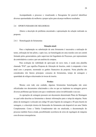 28

Acompanhando o processo e visualizando o fluxograma foi possível identificar
diversas oportunidades de melhoria e propor ações para alcançar melhores resultados.

2.4

OPORTUNIDADES DE MELHORIAS
Abaixo a descrição do problema encontrado e apresentação da solução realizada ou

proposta.
2.4.1 Homologação de ferramentas
Situação atual:
Para a implantação ou substituição de uma ferramenta é necessária a realização de
testes, utilização de lote piloto, e após isso, ser homologada em uma reunião com um comitê
formado pelos gerenciadores, pelo supervisor da Engenharia de Processos, por representante
da controladoria e custos e por um analista de compras.
Para avaliação da viabilidade de aprovação do novo item, é usada uma planilha
chamada “PAI”, que significa Proposta de Alteração de Insertos, onde é comparado o item
atual com o proposto, mostrando os ganhos financeiros da proposta. Nesta planilha são
considerados três fatores principais: consumo de ferramentas, tempo de usinagem e
quantidade de refugos relacionados às trocas de inserto.
Perdas:
Mesmo com todo este cuidado, algumas ferramentas homologadas não eram
oficializadas nos documentos relacionados a elas ou que ao implantar na usinagem gerava
diversos problemas que faziam com que o rendimento caísse inviabilizando o seu uso.
As operações de usinagem possuem um documento denominado Plano de Montagem
no qual estão descritas as ferramentas e demais informações para o setup da máquina. Neste
plano de montagem é colocado um código SU para Suporte de usinagem e IN para Inserto de
usinagem, e a descrição técnica do fornecedor da ferramenta está disponível em uma Tabela
Complementar. Como a Tabela Complementar não era atualizada, a documentação do
processo também ficava errada, possibilitando ocorrência de erros de regulagem de máquina
com diversas consequências.

 