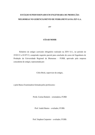 ESTÁGIO SUPERVISIONADO EM ENGENHARIA DE PRODUÇÃO:
MELHORIAS NO GERENCIAMENTO DE FERRAMENTAS DA ZEN S.A.

por

CÉSAR MOHR

Relatório de estágio curricular obrigatório realizado na ZEN S.A., no período de
25/03/13 a 01/07/13, cumprindo requisito parcial para conclusão do curso de Engenharia de
Produção da Universidade Regional de Blumenau – FURB, aprovado pela empresa
concedente de estágio, representada por:

Célio Brick, supervisor de estágio,

e pela Banca Examinadora formada pelos professores:

Profa. Carina Henkels – orientadora, FURB

Prof. André Bastos – avaliador, FURB.

Prof. Stephen Carpenter – avaliador, FURB.

 