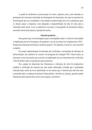 29

A queda de rendimento ocorria porque nos testes, algumas vezes, eram alterados os
parâmetros de corte para otimização do desempenho da ferramenta, mas que no momento da
homologação não era considerada a necessidade de padronização dos novos parâmetros para
as demais peças e máquinas, nem planejada a disponibilidade de mão de obra para a
realização desta tarefa. Com os parâmetros incorretos o desempenho da ferramenta reduzia
causando aumento dos gastos e geração de sucatas.
Situação proposta:
Para garantir que na homologação sejam contempladas todas as variáveis relacionadas
à implantação da nova ferramenta, foi proposto o uso de um check list complementar à PAI –
Proposta de Alteração de Insertos, conforme quadro 2. No apêndice A pode ser visto uma PAI
completa.
No campo implementação da alteração são verificadas a necessidade de alteração da
documentação, dos cadastros no sistema e no programa de usinagem CNC. Dessa forma, as
principais causas das perdas que ocorriam na implantação da nova ferramenta são verificadas
a fim de definir ações e responsáveis para realiza-las.
Nos campos de disposição das ferramentas a utilização do chek list proporciona
também a verificação do material que está sendo substituído, evitando que a quantidade
estocada fique acima da nova necessidade ou até mesmo que o material que não será mais
consumido após a mudança do processo fique parado e obsoleto no estoque, gerando perdas
financeiras pelo aumento dos custos com estoques e inventário.

 