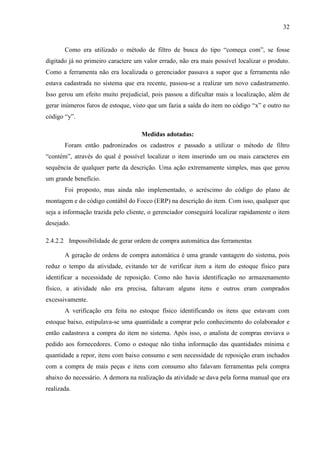 32
Como era utilizado o método de filtro de busca do tipo “começa com”, se fosse
digitado já no primeiro caractere um valor errado, não era mais possível localizar o produto.
Como a ferramenta não era localizada o gerenciador passava a supor que a ferramenta não
estava cadastrada no sistema que era recente, passou-se a realizar um novo cadastramento.
Isso gerou um efeito muito prejudicial, pois passou a dificultar mais a localização, além de
gerar inúmeros furos de estoque, visto que um fazia a saída do item no código “x” e outro no
código “y”.
Medidas adotadas:
Foram então padronizados os cadastros e passado a utilizar o método de filtro
“contém”, através do qual é possível localizar o item inserindo um ou mais caracteres em
sequência de qualquer parte da descrição. Uma ação extremamente simples, mas que gerou
um grande benefício.
Foi proposto, mas ainda não implementado, o acréscimo do código do plano de
montagem e do código contábil do Focco (ERP) na descrição do item. Com isso, qualquer que
seja a informação trazida pelo cliente, o gerenciador conseguirá localizar rapidamente o item
desejado.
2.4.2.2 Impossibilidade de gerar ordem de compra automática das ferramentas
A geração de ordens de compra automática é uma grande vantagem do sistema, pois
reduz o tempo da atividade, evitando ter de verificar item a item do estoque físico para
identificar a necessidade de reposição. Como não havia identificação no armazenamento
físico, a atividade não era precisa, faltavam alguns itens e outros eram comprados
excessivamente.
A verificação era feita no estoque físico identificando os itens que estavam com
estoque baixo, estipulava-se uma quantidade a comprar pelo conhecimento do colaborador e
então cadastrava a compra do item no sistema. Após isso, o analista de compras enviava o
pedido aos fornecedores. Como o estoque não tinha informação das quantidades mínima e
quantidade a repor, itens com baixo consumo e sem necessidade de reposição eram inchados
com a compra de mais peças e itens com consumo alto falavam ferramentas pela compra
abaixo do necessário. A demora na realização da atividade se dava pela forma manual que era
realizada.

 