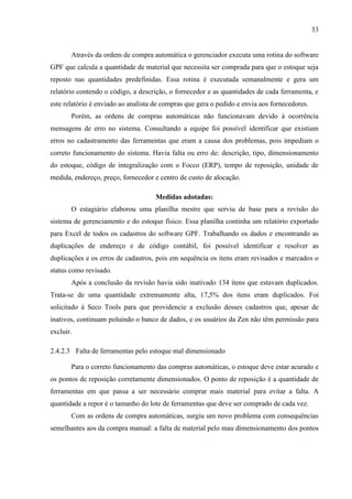 33

Através da ordem de compra automática o gerenciador executa uma rotina do software
GPF que calcula a quantidade de material que necessita ser comprada para que o estoque seja
reposto nas quantidades predefinidas. Essa rotina é executada semanalmente e gera um
relatório contendo o código, a descrição, o fornecedor e as quantidades de cada ferramenta, e
este relatório é enviado ao analista de compras que gera o pedido e envia aos fornecedores.
Porém, as ordens de compras automáticas não funcionavam devido à ocorrência
mensagens de erro no sistema. Consultando a equipe foi possível identificar que existiam
erros no cadastramento das ferramentas que eram a causa dos problemas, pois impediam o
correto funcionamento do sistema. Havia falta ou erro de: descrição, tipo, dimensionamento
do estoque, código de integralização com o Focco (ERP), tempo de reposição, unidade de
medida, endereço, preço, fornecedor e centro de custo de alocação.
Medidas adotadas:
O estagiário elaborou uma planilha mestre que serviu de base para a revisão do
sistema de gerenciamento e do estoque físico. Essa planilha continha um relatório exportado
para Excel de todos os cadastros do software GPF. Trabalhando os dados e encontrando as
duplicações de endereço e de código contábil, foi possível identificar e resolver as
duplicações e os erros de cadastros, pois em sequência os itens eram revisados e marcados o
status como revisado.
Após a conclusão da revisão havia sido inativado 134 itens que estavam duplicados.
Trata-se de uma quantidade extremamente alta, 17,5% dos itens eram duplicados. Foi
solicitado à Seco Tools para que providencie a exclusão desses cadastros que, apesar de
inativos, continuam poluindo o banco de dados, e os usuários da Zen não têm permissão para
excluir.
2.4.2.3 Falta de ferramentas pelo estoque mal dimensionado
Para o correto funcionamento das compras automáticas, o estoque deve estar acurado e
os pontos de reposição corretamente dimensionados. O ponto de reposição é a quantidade de
ferramentas em que passa a ser necessário comprar mais material para evitar a falta. A
quantidade a repor é o tamanho do lote de ferramentas que deve ser comprado de cada vez.
Com as ordens de compra automáticas, surgiu um novo problema com consequências
semelhantes aos da compra manual: a falta de material pelo mau dimensionamento dos pontos

 