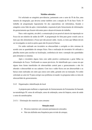 36

Medidas adotadas:
Foi solicitado ao estagiário providenciar, juntamente com o setor de TI da Zen, uma
maneira de integração, que deveria contar também com a atuação da TI da Seco Tools. O
trabalho de programação logicamente foi dos especialistas em informática, ficando o
estagiário como líder da ação e intermediador, responsável pelo fornecimento de informações
do gerenciamento que fossem relevantes para o desenvolvimento do trabalho.
Para o mês seguinte, em abril, a comunicação já era possível através da importação no
Focco de um relatório de saídas do GPF. A programação foi feita para gerar e-mails com os
itens que não alimentaram o Focco por não possuir saldo. Assim, os itens que falham devem
ser investigados os motivos pelos quais não foi possível baixar.
Foi então realizado um inventário no almoxarifado e corrigido os dois sistemas de
acordo com as quantidades do estoque físico. Para a realização do inventário foi utilizado a
planilha mestre para auxiliar na localização, conferência do item e anotação das quantidades
para alimentar os sistemas.
Após o inventário alguns itens com saldo positivo continuavam a gerar falhas na
alimentação do Focco. Verificando as causas prováveis, foi identificado que a causa era que
alguns itens foram transferidos do almoxarifado central para o gerenciamento e não foi
alterado o almoxarifado no seu cadastro. Com isso o saldo ficava em um almoxarifado e as
baixas eram realizadas em outro que estava sem saldo, gerando erro na transação. Foi então
solicitado ao setor de TI para corrigir esse problema revisando via programa todos os itens do
almoxarifado do gerenciamento.
2.4.3 Organização e identificação do local
A proposta para melhorar a organização do Gerenciamento de Ferramentas foi baseada
na metodologia 5S: senso de utilização, senso de ordenação, senso de limpeza, senso de saúde
e senso de autodisciplina.
2.4.3.1 Eliminação dos materiais sem consumo
Situação atual:


Diversos materiais sem consumo permanecem estocados;



Não tem definida uma frequência para revisão do estoque;

 