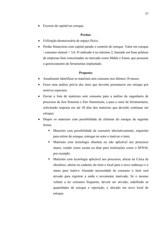 37


Excesso de capital em estoque.
Perdas:



Utilização desnecessária de espaço físico;



Perdas financeiras com capital parado e controle de estoque. Valor em estoque
/ consumo mensal = 3,6. O indicado é no máximo 2, baseado em boas práticas
de empresas bem conceituadas no mercado como Mahle e Eaton, que possuem
o gerenciamento de ferramentas implantado.
Proposta:



Anualmente identificar os materiais sem consumo nos últimos 18 meses;



Fazer uma análise prévia dos itens que deverão permanecer em estoque por
motivos especiais;



Enviar a lista de materiais sem consumo para a análise da engenharia de
processos da Zen Sistemas e Zen Aluminium, e para o setor de ferramentaria,
solicitando resposta em até 30 dias dos materiais que deverão continuar em
estoque;



Dispor os materiais com possibilidade de eliminar do estoque da seguinte
forma:


Materiais com possibilidade de consumir alternativamente, requisitar
para retirar do estoque, entregar no setor e inativar o item;



Materiais com tecnologia obsoleta ou não aplicável aos processos
atuais, vender como sucata ou doar para instituições como o SENAI,
por exemplo.



Materiais com tecnologia aplicável aos processos, alocar na Caixa de
obsoletos, alterar no cadastro do item o local para o novo endereço e o
status para inativo. Gerando necessidade de consumo o item será
ativado para registrar a saída e novamente inativado. Se o mesmo
voltará a ter consumo frequente, deverá ser ativado, redefinido as
quantidades de estoque e reposição, e alocado em novo local de
estoque.

 