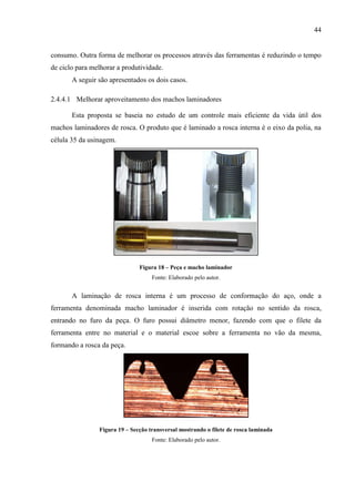 44

consumo. Outra forma de melhorar os processos através das ferramentas é reduzindo o tempo
de ciclo para melhorar a produtividade.
A seguir são apresentados os dois casos.
2.4.4.1 Melhorar aproveitamento dos machos laminadores
Esta proposta se baseia no estudo de um controle mais eficiente da vida útil dos
machos laminadores de rosca. O produto que é laminado a rosca interna é o eixo da polia, na
célula 35 da usinagem.

Figura 18 – Peça e macho laminador
Fonte: Elaborado pelo autor.

A laminação de rosca interna é um processo de conformação do aço, onde a
ferramenta denominada macho laminador é inserida com rotação no sentido da rosca,
entrando no furo da peça. O furo possui diâmetro menor, fazendo com que o filete da
ferramenta entre no material e o material escoe sobre a ferramenta no vão da mesma,
formando a rosca da peça.

Figura 19 – Secção transversal mostrando o filete de rosca laminada
Fonte: Elaborado pelo autor.

 