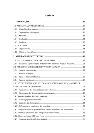 SUMÁRIO
1 INTRODUÇÃO .................................................................................................................. 10
1.1 APRESENTAÇÃO DA EMPRESA .................................................................................. 10
1.1.1 Visão, Missão e Valores ............................................................................................... 13
1.1.2 Organograma Hierárquico ............................................................................................ 13
1.1.3 Mercados ....................................................................................................................... 15
1.1.4 Qualidade ...................................................................................................................... 15
1.1.5 Produtos ........................................................................................................................ 15
1.2 OBJETIVOS ...................................................................................................................... 18
1.2.1 Objetivo Geral .............................................................................................................. 18
1.2.2 Objetivos Específicos ................................................................................................... 18
2 ATIVIDADES DESENVOLVIDAS ................................................................................. 19
2.1 FLUXOGRAMA DO PROCESSO PRODUTIVO ........................................................... 19
2.1.1 Posição do Gerenciamento de Ferramentas dentro do processo produtivo .................. 21
2.2 PRINCIPAIS SETORES PRODUTIVOS DA EMPRESA ............................................... 21
2.2.1 Setor de conformação ................................................................................................... 22
2.2.2 Setor de usinagem ......................................................................................................... 22
2.2.3 Setor de tratamento térmico .......................................................................................... 23
2.2.4 Setor de montagem ....................................................................................................... 24
2.3 LAYOUT E DESCRIÇÃO DO LOCAL DE ESTÁGIO: O GERENCIAMENTO DE
FERRAMENTAS DE USINAGEM ......................................................................................... 24
2.3.1 Apresentação dos tipos de ferramentas estocadas ........................................................ 25
2.3.2 Fluxograma das ferramentas do gerenciamento ........................................................... 26
2.4 OPORTUNIDADES DE MELHORIAS ........................................................................... 28
2.4.1 Homologação de ferramentas ....................................................................................... 28
2.4.2 Cadastros das ferramentas ............................................................................................ 31
2.4.2.1 Dificuldade na localização dos materiais...................................................................... 31
2.4.2.2 Impossibilidade de gerar ordem de compra automática das ferramentas ..................... 32
2.4.2.3 Falta de ferramentas pelo estoque mal dimensionado .................................................. 33
2.4.2.4 Erros nas baixas GPF para Focco ................................................................................. 34
2.4.3 Organização e identificação do local ............................................................................ 36

 