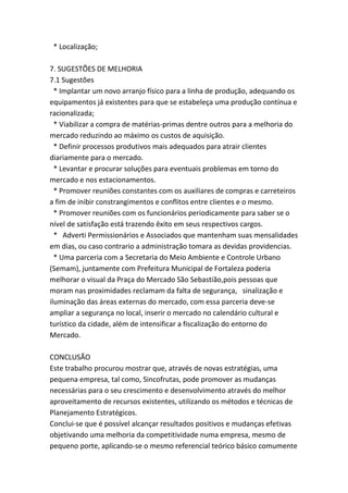 * Localização;
7. SUGESTÕES DE MELHORIA
7.1 Sugestões
* Implantar um novo arranjo físico para a linha de produção, adequando os
equipamentos já existentes para que se estabeleça uma produção contínua e
racionalizada;
* Viabilizar a compra de matérias-primas dentre outros para a melhoria do
mercado reduzindo ao máximo os custos de aquisição.
* Definir processos produtivos mais adequados para atrair clientes
diariamente para o mercado.
* Levantar e procurar soluções para eventuais problemas em torno do
mercado e nos estacionamentos.
* Promover reuniões constantes com os auxiliares de compras e carreteiros
a fim de inibir constrangimentos e conflitos entre clientes e o mesmo.
* Promover reuniões com os funcionários periodicamente para saber se o
nível de satisfação está trazendo êxito em seus respectivos cargos.
* Adverti Permissionários e Associados que mantenham suas mensalidades
em dias, ou caso contrario a administração tomara as devidas providencias.
* Uma parceria com a Secretaria do Meio Ambiente e Controle Urbano
(Semam), juntamente com Prefeitura Municipal de Fortaleza poderia
melhorar o visual da Praça do Mercado São Sebastião,pois pessoas que
moram nas proximidades reclamam da falta de segurança, sinalização e
iluminação das áreas externas do mercado, com essa parceria deve-se
ampliar a segurança no local, inserir o mercado no calendário cultural e
turístico da cidade, além de intensificar a fiscalização do entorno do
Mercado.
CONCLUSÃO
Este trabalho procurou mostrar que, através de novas estratégias, uma
pequena empresa, tal como, Sincofrutas, pode promover as mudanças
necessárias para o seu crescimento e desenvolvimento através do melhor
aproveitamento de recursos existentes, utilizando os métodos e técnicas de
Planejamento Estratégicos.
Conclui-se que é possível alcançar resultados positivos e mudanças efetivas
objetivando uma melhoria da competitividade numa empresa, mesmo de
pequeno porte, aplicando-se o mesmo referencial teórico básico comumente
 