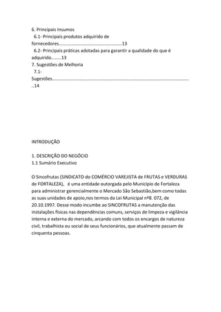 6. Principais Insumos
6.1- Principais produtos adquirido de
fornecedores..................................................13
6.2- Principais práticas adotadas para garantir a qualidade do que é
adquirido........13
7. Sugestões de Melhoria
7.1-
Sugestões............................................................................................................
..14
INTRODUÇÃO
1. DESCRIÇÃO DO NEGÓCIO
1.1 Sumário Executivo
O Sincofrutas (SINDICATO do COMÉRCIO VAREJISTA de FRUTAS e VERDURAS
de FORTALEZA), é uma entidade outorgada pelo Município de Fortaleza
para administrar gerencialmente o Mercado São Sebastião,bem como todas
as suas unidades de apoio,nos termos da Lei Municipal nº8. 072, de
20.10.1997. Desse modo incumbe ao SINCOFRUTAS a manutenção das
instalações físicas nas dependências comuns, serviços de limpeza e vigilância
interna e externa do mercado, arcando com todos os encargos de natureza
civil, trabalhista ou social de seus funcionários, que atualmente passam de
cinquenta pessoas.
 