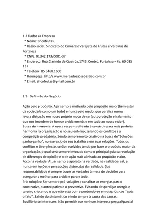 1.2 Dados da Empresa
* Nome: Sincofrutas
* Razão social: Sindicato do Comércio Varejista de Frutas e Verduras de
Fortaleza
* CNPJ: 07.342.173/0001-37
* Endereço: Rua.Clarindo de Queiróz, 1745, Centro, Fortaleza – Ce, 60 035
131
* Telefone: 85 3468.1600
* Homepage: http// www.mercadosaosebastiao.com.br
* Email: sincofrutas@ymail.com.br
1.3 Definição do Negócio
Ação pelo propósito: Agir sempre motivado pelo propósito maior (bem estar
da sociedade como um todo) e nunca pelo medo, que paralisa ou nos
leva a distorção em nosso próprio modo de ser(autoproteção e isolamento
que nos impedem de honrar a vida em nós e em tudo ao nosso redor).
Busca de harmonia: A nossa responsabilidade é construir para mais perfeita
harmonia na organização e no seu entorno, zerando os conflitos e a
competição predatória. Sendo sempre muito criativo na busca de “Soluções
ganho-ganho”, no exercício de seu trabalho e em suas relações. Todos os
conflitos e divergências serão resolvidos tendo por base o propósito maior da
organização, o qual será sempre invocado como o principal guia da resolução
de diferenças de opinião e o de ação mais alinhada ao propósito maior.
Foco na verdade: Atuar sempre apoiado na verdade, na realidade real, e
nunca em ilusões e percepções distorcidas da realidade. Sua
responsabilidade é sempre trazer as verdades à mesa de decisões para
assegurar o melhor para a vida e para o todo.
Pró-soluções: Ser sempre pró-soluções e canalizar as energias para o
construtivo, o antecipativo e o preventivo. Evitando desperdiçar energia e
talento criticando o que não está bom e perdendo-se em diagnósticos “após
o fato”. Saindo do sintomático e indo sempre à causa das causas.
Equilíbrio de interesses: Não permitir que nenhum interesse pessoal/parcial
 