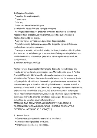 2.3 Serviços Principais
* Auxiliar de serviços gerais;
* Supervisor
* Fiscais;
* Policiais, e Guardas Municipais.
2.4 Produtos Associados aos Serviços Principais
* Serviços associados aos produtos principais destinado a atender as
necessidades e expectativas dos clientes, visando a sua satisfação e
fidelidade quando for o caso.
* Agregar novos serviços para benefícios dos associados.
* Fortalecimento da Marca Mercado São Sebastião como sinônimo de
qualidade de produtos e serviços.
* Assegurar a todos os Permissionários, Usuários, Prefeitura Municipal de
Fortaleza e a sociedade em geral um ambiente físico pautado pela busca da
melhoria continua nos serviços prestados, sempre priorizando a ética e
transparência.
3. PONTOS FORTES E FRACOS
Pontos Fortes:- Organização interna leal e dedicada.- Sensibilidade em
relação ao bem-estar dos empregados e do Mercado onde atua. | Pontos
Fracos:O Mercado São Sebastião não recebe nenhum recurso para sua
administração. Todas as despesas demandadas em prol da manutenção do
próprio prédio, são oriundas das receitas geradas nos estacionamentos. No
momento em que, a Prefeitura Municipal de Fortaleza resolver assumir a
administração do MSS, o SINCOFRUTAS faz a entrega do mesmo de imediato.
Enquanto isso incumbe ao SINCOFRUTAS a manutenção das instalações
físicas nas dependências comuns, serviços de limpeza e vigilância interna e
externa do mercado, arcando com todos os encargos de natureza civil,
trabalhista ou social de seus 56 funcionários. |
AMEAÇAS:-NÃO ACOMPANHA AS INOVAÇÕES TECNOLÓGICAS |
OPORTUNIDADES:-COMO O MERCADO É LIMITADO, PODE FAZER O
DIFERENCIAL INOVANDO SEUS SERVIÇOS |
3.1 Pontos Fortes
* Ótima instalação com infra-estrutura e área física;
* Simplicidade do processo produtivo.
* Organização interna leal e dedicada.
 