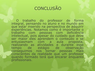 CONCLUSÃO
O trabalho do professor de forma
integral, pensando no aluno e no mundo em
que estar inserido na perspectiva de adquirir
experiências. Notamos como é importante o
trabalho com pessoas com deficiência
intelectual, pois apesar do cuidado que deve
ser maior eles aprendem o conteúdo e se
entusiasmam
com
a
aula
proposta,
realizando as atividades e durante esse
tempo
de
estágio
de
observação
conseguimos nos tornar pessoas mais
conscientes da realidade que um professor
quando formado terá que encarar enquanto
profissionais.

 