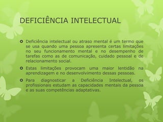 DEFICIÊNCIA INTELECTUAL
 Deficiência intelectual ou atraso mental é um termo que
se usa quando uma pessoa apresenta certas limitações
no seu funcionamento mental e no desempenho de
tarefas como as de comunicação, cuidado pessoal e de
relacionamento social.
 Estas limitações provocam uma maior lentidão na
aprendizagem e no desenvolvimento dessas pessoas.
 Para
diagnosticar
a
Deficiência
Intelectual,
os
profissionais estudam as capacidades mentais da pessoa
e as suas competências adaptativas.

 