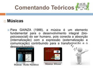 Para GAINZA (1988), a música é um elemento fundamental para o desenvolvimento integral (bio-psicossocial) do ser humano, pois conecta a absorção (internalização) com a expressão (externalização e comunicação) contribuindo para a transformação e o desenvolvimento.Música: Mitose Música:  Ácido Nucléico 