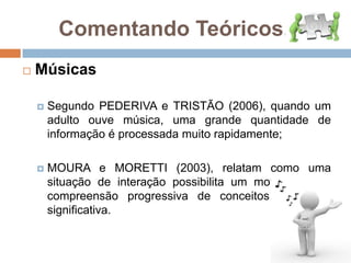 Comentando Teóricos...MúsicasSegundo PEDERIVA e TRISTÃO (2006), quando um adulto ouve música, uma grande quantidade de informação é processada muito rapidamente;MOURA e MORETTI (2003), relatam como uma situação de interação possibilita um movimento de compreensão progressiva de conceitos de forma significativa. 