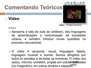 Comentando Teóricos...Vídeovídeo :  Projeto Genoma HumanoAproxima a sala de aula do cotidiano, das linguagens de aprendizagem e comunicação da sociedade urbana, e também introduz novas questões no processo educacional;O vídeo é sensorial, visual, linguagem falada, linguagem musical e escrita. Somos atingidos por todos os sentidos e de todas as maneiras. O vídeo nos seduz, informa, entretém, projeta em outras realidades (no imaginário), em outros tempos e espaços.MORÁN (1995)
