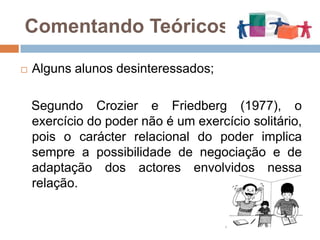 Comentando Teóricos...Alguns alunos desinteressados;   Segundo Crozier e Friedberg (1977), o exercício do poder não é um exercício solitário, pois o carácter relacional do poder implica sempre a possibilidade de negociação e de adaptação dos actores envolvidos nessa relação.