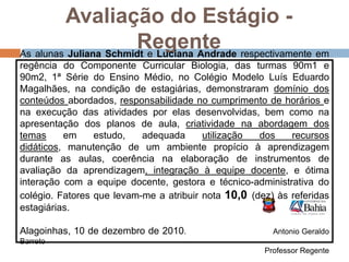  Desempenhodos alunos– Bom/Regular devido a falta nas aulas,  cansaço de final de ano e problemas pessoais.Avaliação do Estágio - RegenteAs alunas Juliana Schmidt e Luciana Andrade respectivamente em regência do Componente Curricular Biologia, das turmas 90m1 e 90m2, 1ª Série do Ensino Médio, no Colégio Modelo Luís Eduardo Magalhães, na condição de estagiárias, demonstraram domínio dos conteúdos abordados, responsabilidade no cumprimento de horários e na execução das atividades por elas desenvolvidas, bem como na apresentação dos planos de aula, criatividade na abordagem dos temas em estudo, adequada utilização dos recursos didáticos, manutenção de um ambiente propício à aprendizagem durante as aulas, coerência na elaboração de instrumentos de avaliação da aprendizagem, integração à equipe docente, e ótima interação com a equipe docente, gestora e técnico-administrativa do colégio. Fatores que levam-me a atribuir nota 10,0 (dez) às referidas estagiárias.Alagoinhas, 10 de dezembro de 2010.                                      Antonio Geraldo BarretoProfessor Regente