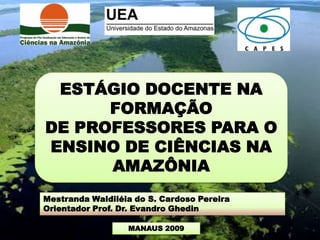 ESTÁGIO DOCENTE NA
      FORMAÇÃO
DE PROFESSORES PARA O
ENSINO DE CIÊNCIAS NA
      AMAZÔNIA
Mestranda Waldiléia do S. Cardoso Pereira
Orientador Prof. Dr. Evandro Ghedin

                  MANAUS 2009
 