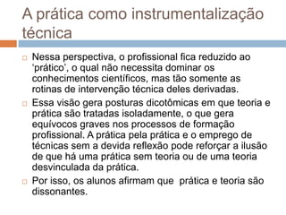 A prática como instrumentalização
técnica
 Nessa perspectiva, o profissional fica reduzido ao
„prático‟, o qual não necessita dominar os
conhecimentos científicos, mas tão somente as
rotinas de intervenção técnica deles derivadas.
 Essa visão gera posturas dicotômicas em que teoria e
prática são tratadas isoladamente, o que gera
equívocos graves nos processos de formação
profissional. A prática pela prática e o emprego de
técnicas sem a devida reflexão pode reforçar a ilusão
de que há uma prática sem teoria ou de uma teoria
desvinculada da prática.
 Por isso, os alunos afirmam que prática e teoria são
dissonantes.
 