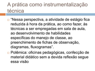 A prática como instrumentalização
técnica
 “Nessa perspectiva, a atividade de estágio fica
reduzida à hora da prática, ao como fazer, às
técnicas a ser empregadas em sala de aula,
ao desenvolvimento de habilidades
específicas do manejo de classe, ao
preenchimento de fichas de observação,
diagramas, fluxogramas”.
 Polêmica: oficinas pedagógicas, confecção de
material didático sem a devida reflexão segue
essa visão
 