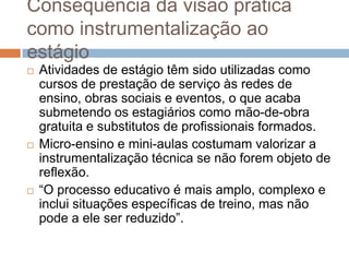 Consequência da visão prática
como instrumentalização ao
estágio
 Atividades de estágio têm sido utilizadas como
cursos de prestação de serviço às redes de
ensino, obras sociais e eventos, o que acaba
submetendo os estagiários como mão-de-obra
gratuita e substitutos de profissionais formados.
 Micro-ensino e mini-aulas costumam valorizar a
instrumentalização técnica se não forem objeto de
reflexão.
 “O processo educativo é mais amplo, complexo e
inclui situações específicas de treino, mas não
pode a ele ser reduzido”.
 
