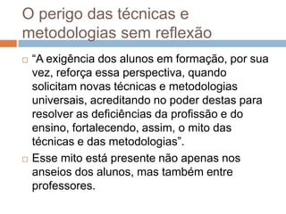 O perigo das técnicas e
metodologias sem reflexão
 “A exigência dos alunos em formação, por sua
vez, reforça essa perspectiva, quando
solicitam novas técnicas e metodologias
universais, acreditando no poder destas para
resolver as deficiências da profissão e do
ensino, fortalecendo, assim, o mito das
técnicas e das metodologias”.
 Esse mito está presente não apenas nos
anseios dos alunos, mas também entre
professores.
 