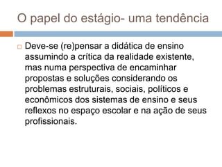O papel do estágio- uma tendência
 Deve-se (re)pensar a didática de ensino
assumindo a crítica da realidade existente,
mas numa perspectiva de encaminhar
propostas e soluções considerando os
problemas estruturais, sociais, políticos e
econômicos dos sistemas de ensino e seus
reflexos no espaço escolar e na ação de seus
profissionais.
 